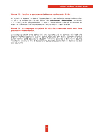 Garantir à tous l’égalité d’accès aux services
15
Mesure 10 - Favoriser le regroupement et la mise en réseau des écoles
Il s’agit d’une réponse pertinente à l’éparpillement des petites écoles en milieu rural et
au recul de la démographie des élèves. Des conventions pluriannuelles permettant
d’accompagner les réorganisations du réseau des écoles rendues nécessaires par les
effets de la démographie seront conclues avec les élus locaux à cet effet.
Mesure 11 - Accompagner en priorité les élus des communes rurales dans leurs
projets éducatifs territoriaux.
L’accompagnement et le conseil aux élus apportés par les services de l’État sera
prioritairement consacré aux élus des communes rurales afin de leur permettre d’établir
durant l’année 2015 des projets éducatifs territoriaux adaptés et bénéfiques pour la
réussite des enfants. La mise à disposition d’outils pratiques directement destinés aux élus
sera poursuivie.
 