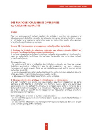 Garantir à tous l’égalité d’accès aux services
16
DES PRATIQUES CULTURELLES DIVERSIFIEES
AU CŒUR DES RURALITES
ENJEUX
Pour un aménagement culturel équilibré du territoire, il convient de poursuivre le
développement de l’offre culturelle, dans tous les domaines, dans les territoires ruraux,
en privilégiant une approche partenariale avec les collectivités locales et en portant
une attention particulière à la jeunesse.
Mesure 12 - Promouvoir un aménagement culturel équilibré du territoire
1. Déployer la stratégie des directions régionales des affaires culturelles (DRAC) en
faveur de l’accès des territoires ruraux et périphériques
A partir de diagnostics territoriaux, la politique culturelle sera conduite en étroite relation
avec les collectivités territoriales ainsi qu’avec l’ensemble des partenaires culturels
présents sur le terrain.
Elle s’appuiera sur :
- le renforcement de la mobilisation des institutions culturelles de tous les champs
(création, patrimoine) notamment par le développement de leurs ressources
numériques, et avec un point focal sur les médiathèques, qui sont le premier service
culturel de proximité ;
- le soutien aux programmations culturelles itinérantes sur les territoires (circuit de cinéma
et de spectacles vivants itinérants, actions hors les murs) ;
- le développement des résidences d’artistes sur les territoires.
2. Développer l’éducation artistique et culturelle dans ces mêmes zones
Une part importante des crédits nouveaux mobilisés pour le développement de cette
politique a été fléchée à destination des territoires ruraux, dans une dynamique
partenariale avec les collectivités. De plus, le protocole signé entre le ministère de la
Culture et de la Communication et le ministère de l’Agriculture, de l’Agroalimentaire et
de la Forêt porte un objectif de développement de l’éducation artistique et culturel
dans l’enseignement agricole.
Cette politique en faveur de la jeunesse se développera :
- en favorisant la signature de conventions locales avec les collectivités territoriales et
leur groupement ;
- en associant les établissements d’enseignement agricole impliqués dans des projets
socio-culturels qui irriguent les territoires.
 