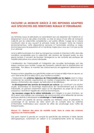 Garantir à tous l’égalité d’accès aux services
17
FACILITER LA MOBILITE GRÂCE À DES REPONSES ADAPTEES
AUX SPECIFICITES DES TERRITOIRES RURAUX ET PERIURBAINS
ENJEUX
Les territoires ruraux et périurbains se caractérisent par une dispersion de l’habitat et un
éloignement vis-à-vis des pôles d’activités. La mise en place d’une offre de transports
collectifs par les collectivités compétentes y est parfois difficile, l’usage de la voiture
constituant alors le plus souvent le principal mode de transport. Outre les impacts
environnementaux, cette dépendance exclusive à l’automobile constitue un enjeu
économique pour les populations et un handicap majeur pour ceux qui n’ont pas accès
à un véhicule.
La loi a défini le principe d’un droit au transport qui consiste à chercher à offrir, dans des
conditions acceptables pour la collectivité, des solutions de transport public au plus
grand nombre. Il convient de favoriser l’émergence ou de conforter des pratiques de
mobilité alternatives à la voiture individuelle.
L’amélioration de l’intermodalité et l’intégration des nouvelles technologies sont des
enjeux centraux pour faciliter l’usage des transports collectifs dont la diversification est
essentielle. Par ailleurs, le maintien des stations-services est également déterminant en
zone rurale.
Plusieurs actions adaptées aux spécificités rurales sont d’ores-et-déjà mises en œuvre, ou
vont l’être entre 2015 et début 2016, pour faciliter la mobilité :
- l’élaboration des schémas régionaux de l’intermodalité par les régions visant à mieux
coordonner les autorités organisatrices en matière d’organisation des services et des
réseaux, d'information des usagers, de tarification et de billettique ;
- le développement des services de transports par autocar, qui constituent une solution
souple, économique et davantage respectueuse de l’environnement que la voiture
individuelle, en prenant notamment appui sur les dispositions du projet de loi pour la
croissance, l’activité et l’égalité des chances économiques ;
- les nouveaux usages de la voiture individuelle sont intégrés à ce plan d’actions ; en
2015 seront ainsi réalisés une campagne de communication et le référentiel de bonnes
pratiques destinés à développer le covoiturage et l’auto partage ;
- afin d’offrir une palette de services adaptés aux territoires ruraux et périurbains, le
covoiturage et les services de vélos seront pris en compte dans les systèmes
d’information multimodaux pour associer les offres de covoiturage avec l’offre de
transport public.
Mesure 13 - Elaborer des plans de mobilité rurale, dans le cadre des schémas
régionaux de l’intermodalité
Ces plans viseront à prendre en compte les spécificités des territoires à faible densité
démographique, notamment en veillant à la complémentarité entre les transports
 