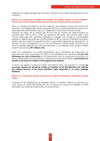 Garantir à tous l’égalité d’accès aux services
18
collectifs, les usages partagés des véhicules motorisés et les modes de déplacement non
motorisés.
Mesure 14 - Assurer les conditions de maintien des petites stations-services indépen-
dantes via le fonds d’intervention pour les services, l’artisanat et le commerce
Dans un contexte de baisse du prix de l’essence, qui redonne du pouvoir d’achat aux
Français, il est indispensable de pouvoir garantir à tous un approvisionnement proche, en
particulier dans les territoires ruraux où l’usage de la voiture reste incontournable.
Pourtant, en raison de la division par plus de trois du nombre de stations-service en
activité entre 1980 et 2014, l’offre de carburant fait partie des services privés dont
l’accès préoccupe de nombreux territoires et usagers. Une étude du Commissariat
général à l’égalité des territoires (CGET) réalisée en 2012 a permis d’identifier les stations
isolées dans leur bassin de desserte et dont la population desservie est éloignée de 10
minutes ou plus, actuellement ou en cas de fermeture, faisant d’elles des points-clés
dans le maillage territorial de l’offre de carburants. La combinaison de ces deux critères
a permis de recenser 871 stations-clés.
Suite à la suppression du comité professionnel de la distribution de carburants qui
apportait des aides financières de l’État à des détaillants en carburants, le suivi des
demandes en cours d’instruction se fait dorénavant dans le cadre de la procédure du
fonds d’intervention pour les services, l’artisanat et le commerce (FISAC) qui priorisera les
dossiers à fort enjeu en matière d’aménagement du territoire.
A terme, les appels à projets du FISAC permettront donc de prendre en charge les
nouveaux dossiers de demande d’aides au maintien et de diversification des activités
des stations-services, et de façon prioritaire celles répondant à un enjeu maillage
territorial.
Mesure 15 - Poursuivre la mise en œuvre du schéma national des véloroutes et voies
vertes
L’objectif est de développer les mobilités actives, à vocation utilitaire ou de loisirs, en
zone rurale. La moitié des 20 000 kms de ce réseau est aujourd’hui réalisée et l’État
favorisera, aux côtés des collectivités, son achèvement.
 