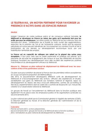 Garantir à tous l’égalité d’accès aux services
19
LE TELETRAVAIL, UN MOYEN PERTINENT POUR FAVORISER LA
PRESENCE D’ACTIFS DANS LES ESPACES RURAUX
ENJEUX
Malgré l’absence de cadre juridique précis et de consensus national formalisé, le
télétravail se développe en France en raison des gains qu’il représente tant pour les
actifs que pour les employeurs. Les effets positifs du télétravail les plus attendus dans les
territoires sont divers : amélioration de la fluidité du trafic routier des agglomérations,
réduction de la pollution de l’air et de l’empreinte carbone, tandis que les espaces
périurbains et ruraux peuvent bénéficier de l’accroissement du nombre d’actifs et de la
participation de ces derniers au développement économique local, par une
redistribution territoriale des emplois.
La France est en capacité de rattraper son retard sur la plupart des autres pays
européens. Il faut pour cela que le cadre partenarial et juridique soit précisé, qu’il
permette de sécuriser les engagements des acteurs et que des référentiels de bonnes
pratiques favorisent leur développement pour aller au-delà des expériences positives
mais limitées et du développement officieux du télétravail.
Mesure 16 - Elaborer un plan national de déploiement du télétravail avec les asso-
ciations d’élus et les partenaires sociaux
Ce plan aura pour ambition de placer la France dans les premières nations européennes
en ce qui concerne la proportion de télétravailleurs.
Dès 2015, le Gouvernement développera différents outils de développement du
télétravail et d’accompagnement des acteurs : diffusion des expériences et études,
sensibilisation aux gains du télétravail aux échelons national et régional, appui au
développement du réseau des lieux d’accueil (télécentres, centres de co-working et
tiers lieux), expérimentations dans le cadre des « contrats de réciprocité » (cf. mesure 44),
création d’un observatoire national du télétravail.
Un groupe de travail sur l’encadrement du télétravail dans la fonction publique sera
également mis en place avec les employeurs publics et les organisations syndicales au
second semestre 2015.
Le plan national sera piloté par le Commissariat général à l’égalité des territoires (CGET),
la Direction générale du travail, et la Direction générale de l’administration et de la
fonction publique.
Calendrier
Premier semestre 2015 : actions préparatoires.
Second semestre 2015 : groupe de travail sur le télétravail dans la fonction publique.
2016 : formalisation du plan national de développement du télétravail.
 
