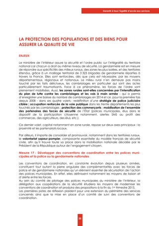 Garantir à tous l’égalité d’accès aux services
20
LA PROTECTION DES POPULATIONS ET DES BIENS POUR
ASSURER LA QUALITE DE VIE
ENJEUX
Le ministère de l’Intérieur assure la sécurité et l’ordre public sur l’intégralité du territoire
national car chacun a droit au même niveau de sécurité. La gendarmerie est en mesure
de répondre aux spécificités des milieux ruraux, des zones les plus isolées, et des territoires
étendus, grâce à un maillage territorial de 3 323 brigades de gendarmerie réparties à
travers la France. Elles sont renforcées, dès que cela est nécessaire, par les moyens
départementaux, régionaux et nationaux. Le milieu rural n’en demeure pas moins
touché par les faits délictueux, les cambriolages en particulier qui sont des actes
particulièrement traumatisants. Face à ce phénomène, les forces de l’ordre sont
pleinement mobilisées. Aussi, les zones rurales sont-elles concernées par l’intensification
du plan de lutte contre les cambriolages et les vols à main armée - qui a permis
d’enregistrer une baisse du nombre de cambriolages en 2014 et ce, pour la première fois
depuis 2008 - dans ses quatre volets : redéfinition d’une stratégie de police judiciaire
ciblée ; occupation renforcée de la voie publique dans les trente départements les plus
touchés par les cambriolages ; protection des commerçants ; mobilisation de l’ensemble
des partenaires des forces de sécurité de l’État (polices municipales, élus dans le
dispositif de la participation citoyenne notamment, alertes SMS au profit des
commerces, des agriculteurs, des élus, etc.).
Ce dernier volet, capital notamment en zone rurale, repose sur deux axes principaux : la
proximité et les partenariats locaux.
Par ailleurs, il importe de consolider et promouvoir, notamment dans les territoires ruraux,
le volontariat sapeur-pompier, composante essentielle du modèle français de sécurité
civile, afin qu’il trouve toute sa place dans la mobilisation nationale décidée par le
Président de la République autour de l’engagement citoyen.
Mesure 17 - Développer des conventions de coordination entre les polices muni-
cipales et la police ou la gendarmerie nationales
Les conventions de coordination, en constante évolution depuis plusieurs années,
constituent tout autant la pierre angulaire des complémentarités avec les forces de
police et de gendarmerie nationales qu’un élément essentiel de sécurisation de l’action
des polices municipales. En effet, elles définissent notamment les moyens de liaison et
d’alerte entre les forces.
Au sein du comité de pilotage des polices municipales du ministère de l’Intérieur, la
délégation aux coopérations de la sécurité étudiera les moyens de moderniser les
conventions de coordination et produira des propositions à la fin du 1er trimestre 2015.
Les premières pistes de réflexion plaident pour une extension du périmètre des services
concernés ainsi que la mise en place d’un comité de suivi des conventions de
coordination.
 