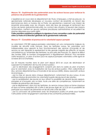 Garantir à tous l’égalité d’accès aux services
21
Mesure 18 - Expérimenter des partenariats avec les acteurs locaux pour renforcer la
présence de proximité de la gendarmerie
L’expérience en cours dans le département de l’Eure, à Serquigny, a fait ses preuves : la
gendarmerie nationale développe un nouveau contact de proximité, en tenant des
permanences dans un bureau de La Poste. Les gendarmes y exercent une mission de
proximité renouvelée avec les citoyens, dans des lieux de passage et renforcent leur
action de terrain (prévention/sécurité). Au contact des citoyens, ils assurent des missions
d'information, mettent en œuvre certaines procédures administratives et recueillent les
plaintes déposées pour petits délits.
Cette première expérience préfigure la signature d’une convention-cadre de partenariat
entre La Poste et la Direction générale de la gendarmerie nationale.
Mesure 19 - Consolider et promouvoir le volontariat sapeur-pompier
Le volontariat (192 300 sapeurs-pompiers volontaires) est une composante majeure du
modèle de sécurité civile français. Dans les territoires ruraux, les volontaires sont
indispensables pour garantir le bon fonctionnement des services d’incendie et de
secours au sein desquels ils représentent la très grande majorité des effectifs, et assurer
une présence sur l’ensemble des territoires, au plus près des Français. Or, depuis le début
des années 2000, le nombre d’engagements a régulièrement diminué. Pour renverser
cette tendance, un plan d’actions pour les sapeurs-pompiers volontaires a été signé en
octobre 2013 à Chambéry.
Les 25 mesures inscrites dans le plan sont depuis 2013 en cours de déclinaison et
supposent la mobilisation de tous les acteurs publics :
- par la déclinaison des engagements conjoints pris dans le cadre du plan d’actions
pour le volontariat, avec la mobilisation de tous les acteurs publics : État, collectivités et
élus, services départementaux d’incendie et de secours (SDIS), réseau associatif, acteurs
économiques… ;
- par la mise en œuvre dans chaque département, notamment les plus ruraux, d’une
politique résolue de promotion du volontariat auprès des jeunes et des adultes ;
- par la sensibilisation des jeunes en leur offrant la possibilité de devenir jeunes sapeurs-
pompiers et d’acquérir, par ce biais, toute une série de compétences, notamment en
matière de prévention des risques ;
- par le déploiement, dans tous les territoires, du service civique (dans sa forme classique
et dans sa forme adaptée) afin d’offrir à des jeunes âgés de 16 à 25 ans la possibilité de
participer aux missions de prévention et de sécurité civile des SDIS ;
- par la conclusion de partenariats avec les employeurs publics et privés pour faciliter
l’articulation entre l’engagement volontaire et les contraintes professionnelles.
 