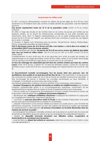 Garantir à tous l’égalité d’accès aux services
22
La jeunesse en milieu rural
En 2011, la France métropolitaine compte 9,6 millions de jeunes âgés de 18 à 29 ans, dont
seulement 2,5 % résident dans des cantons à faible densité de population (-de 40 habitants
par km²).
Ces jeunes représentent moins de 10 % de la population rurale contre 15 % au niveau
national.
En effet, à l’âge des études et de l’entrée dans la vie active, les jeunes sont attirés par les
espaces urbains, où se situent les infrastructures universitaires et une offre d’emploi plus
importante. Ainsi, dans 16 régions métropolitaines sur 22, le solde entrées-sorties pour les
jeunes de 20 à 29 ans est négatif, ces derniers étant plus nombreux à partir de ces régions
qu’à venir s’y installer.
A l’inverse, 6 régions sont attractives pour les jeunes : Île-de-France, Alsace, Rhône-Alpes,
PACA, Languedoc-Roussillon et Midi-Pyrénées.
24,4 % des jeunes ruraux de 18 à 24 ans sont dits « non insérés », c’est-à-dire ni en emploi, ni
en formation (20,8 % pour les jeunes urbains).
Dans les territoires peu denses, les jeunes de 18 à 29 ans ont un niveau de diplôme plus faible
que ceux qui vivent en milieu urbain : 26,6 % n’ont qu’un CAP ou un BEP, contre 19,5 % en
milieu urbain.
Corrélativement, ils sont actifs plus tôt et les deux-tiers sont actifs occupés (en emploi, en
apprentissage ou en stage rémunéré) contre 56 % en milieu urbain. Ils se tournent davantage
vers les secteurs d’activité de l’agriculture, la construction ou le commerce.
Le taux de chômage est cependant plus fort dans les cantons urbains que dans les cantons
ruraux. Entre 18 et 24 ans, il atteint 27,1 % dans les territoires urbains, contre 25,1 % dans les
territoires ruraux ; entre 25 et 29 ans, ces pourcentages sont respectivement de 16,3 % et 13,8
%.
Le Gouvernement souhaite accompagner tous les jeunes dans leur parcours, leur vie
quotidienne, leurs projets et ce quel que soit leur lieu de vie. Il faut permettre à chaque jeune
de construire son propre projet de vie et de le mener de manière autonome et sécurisée. Il
faut encourager les jeunes à impulser de nouvelles dynamiques sur leurs territoires, à
s’engager, à contribuer au renouveau des zones rurales.
Les mesures présentées ci-dessous ont pour ambition d’accompagner cette politique :
- favoriser l’émergence de solutions innovantes en matière de mobilité inclusive pour faciliter
l’insertion professionnelle grâce à un accompagnement spécifique, notamment via les
expérimentations menées dans le cadre du fonds d’expérimentation pour la jeunesse ;
- dans le cadre du 2e programme d’investissement d’avenir « projets innovants en faveur de
la jeunesse » faire émerger des « politiques de jeunesse intégrées » ;
- développer des « fabriques d’initiatives citoyennes » impliquant les habitants et s’appuyant
sur l’engagement bénévole, notamment des jeunes ;
- concevoir un parcours éducatif en santé à l’école et des modules d’éducation à la santé
par les pairs dans les établissements scolaires et universitaires ;
- adapter l’information sur les services dédiés aux besoins du public jeune ; pour favoriser les
démarches citoyennes, notamment au sein des maisons de services au public, par exemple
en expérimentant la délocalisation de bureaux d’inscription sur les listes électorales dans les
maisons de services au public ;
- accompagner les pratiques culturelles amateurs de la jeunesse et soutenir des structures de
proximité qui identifient de jeunes talents et les accompagnent en préprofessionnalisation ;
- repérer les dispositifs innovants favorisant une utilisation active, coopérative et
émancipatrice du numérique pour les jeunes ;
- lever les freins au départ des enfants en vacances collectives en lançant une charte « colos
nouvelle génération ».
 