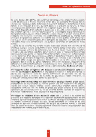 Garantir à tous l’égalité d’accès aux services
23
Pauvreté en milieu rural
La feuille de route 2015-2017 du plan pluriannuel contre la pauvreté et pour l’inclusion sociale
a été dévoilée par le Premier ministre le 3 mars 2015. Elle comporte 49 mesures dans le
domaine de l’accès aux droits, de l’emploi, du logement, de la santé, de l’enfance et de la
famille et de l’inclusion bancaire, qui sont destinées à prévenir les ruptures, à mieux
accompagner les personnes en difficulté tout en agissant au plus près des territoires.
Elle prévoit d’approfondir en particulier la question de la précarité en milieu rural. En effet, à
la population agricole et ouvrière s’ajoute aujourd’hui une catégorie de population issue de
la migration urbaine, sous les effets de difficultés sociales et/ou de la pression foncière. Cette
catégorie des néoruraux confrontée aux problématiques spécifiques du monde rural
(manque d’équipements collectifs, accessibilité des services publics, coût énergétique
élevé), peut en être encore fragilisée. Deux catégories de population sont particulièrement
vulnérables face à ces problématiques : les jeunes et les femmes, en particulier les mères
isolées.
Au-delà de ces constats, la pauvreté en zone rurale reste encore mal couverte par la
statistique publique, ce qui a conduit l’Observatoire national de la pauvreté et de l'exclusion
sociale à engager un travail de recherche sur ce thème, à travers l’étude des populations
« invisibles ». La pauvreté se caractérise par un isolement accru et l’éloignement des services
sociaux, culturels ou sportifs. Les modes d'intervention sont plus coûteux car il faut se déplacer
vers les personnes. C’est pourquoi les coopérations et les solutions innovantes doivent être
encouragées. Le ministère du Logement, de l'Égalité des territoires et de la Ruralité et le
secrétariat d'État chargé des personnes handicapées et de la lutte contre l'exclusion
proposent, dans le cadre du Conseil national de lutte contre l’exclusion, d’approfondir la
réflexion pour renforcer l’efficacité des coopérations pour mieux lutter contre la précarité en
milieu rural. Une commission spécifique travaillera en particulier autour des 3 axes suivants :
Développer le soutien en ingénierie afin d’assurer un développement local en cohérence
avec les besoins sociaux des territoires. Il est proposé de recenser et de favoriser la mise en
réseau des expériences entre les acteurs institutionnels et associatifs afin de les
accompagner dans la définition de modalités de gouvernance locale innovantes, en
s’appuyant sur le soutien aux têtes de réseaux associatives.
Encourager et favoriser la participation des habitants au développement de projets locaux.
L’attachement de la population au territoire permet une forte mobilisation des citoyens
auprès des acteurs locaux : mairies, centres communaux d’action sociale (CCAS),
associations, institutions afin de mettre en place des projets adaptés à leurs besoins
spécifiques. La conscience positive du lien de proximité doit être valorisée, en associant les
habitants à l’élaboration de micro projets (fonds de participation).
Développer des modalités d’action favorisant « l’aller vers ». Les freins à la mobilité des
personnes et la nécessité de rompre avec l’isolement des habitants des zones rurales doivent
amener à repenser l’organisation des acteurs aux fins de développer la mobilité des services
en matière notamment d’accès aux soins, d’aide alimentaire, de culture et de loisirs
(exemple des épiceries sociales itinérantes, des équipes de psychiatrie mobiles). Il convient
dans ce cadre de favoriser l’accompagnement humain nécessaire à l’appropriation des
aides et des outils numériques (services civiques).
 
