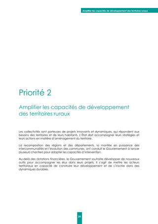 Amplifier les capacités de développement des territoires ruraux
24
Priorité 2
Amplifier les capacités de développement
des territoires ruraux
Les collectivités sont porteuses de projets innovants et dynamiques, qui répondent aux
besoins des territoires et de leurs habitants. L’État doit accompagner leurs stratégies et
leurs actions en matière d’aménagement du territoire.
La recomposition des régions et des départements, la montée en puissance des
intercommunalités et l’évolution des communes, ont conduit le Gouvernement à lancer
plusieurs chantiers pour adapter les capacités d’intervention.
Au-delà des dotations financières, le Gouvernement souhaite développer de nouveaux
outils pour accompagner les élus dans leurs projets. Il s’agit de mettre les acteurs
territoriaux en capacité de construire leur développement et de s’inscrire dans des
dynamiques durables.
 