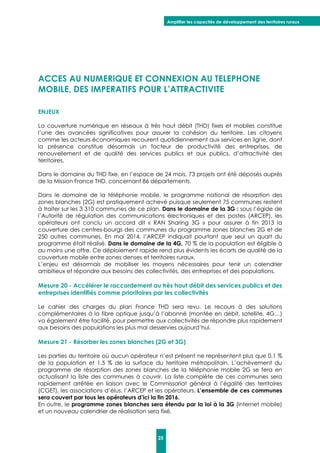 Amplifier les capacités de développement des territoires ruraux
25
ACCES AU NUMERIQUE ET CONNEXION AU TELEPHONE
MOBILE, DES IMPERATIFS POUR L’ATTRACTIVITE
ENJEUX
La couverture numérique en réseaux à très haut débit (THD) fixes et mobiles constitue
l’une des avancées significatives pour assurer la cohésion du territoire. Les citoyens
comme les acteurs économiques recourent quotidiennement aux services en ligne, dont
la présence constitue désormais un facteur de productivité des entreprises, de
renouvellement et de qualité des services publics et aux publics, d’attractivité des
territoires.
Dans le domaine du THD fixe, en l’espace de 24 mois, 73 projets ont été déposés auprès
de la Mission France THD, concernant 86 départements.
Dans le domaine de la téléphonie mobile, le programme national de résorption des
zones blanches (2G) est pratiquement achevé puisque seulement 75 communes restent
à traiter sur les 3 310 communes de ce plan. Dans le domaine de la 3G : sous l’égide de
l’Autorité de régulation des communications électroniques et des postes (ARCEP), les
opérateurs ont conclu un accord dit « RAN Sharing 3G » pour assurer à fin 2013 la
couverture des centres-bourgs des communes du programme zones blanches 2G et de
250 autres communes. En mai 2014, l’ARCEP indiquait pourtant que seul un quart du
programme était réalisé. Dans le domaine de la 4G, 70 % de la population est éligible à
au moins une offre. Ce déploiement rapide rend plus évidents les écarts de qualité de la
couverture mobile entre zones denses et territoires ruraux.
L’enjeu est désormais de mobiliser les moyens nécessaires pour tenir un calendrier
ambitieux et répondre aux besoins des collectivités, des entreprises et des populations.
Mesure 20 - Accélérer le raccordement au très haut débit des services publics et des
entreprises identifiés comme prioritaires par les collectivités
Le cahier des charges du plan France THD sera revu. Le recours à des solutions
complémentaires à la fibre optique jusqu’à l’abonné (montée en débit, satellite, 4G…)
va également être facilité, pour permettre aux collectivités de répondre plus rapidement
aux besoins des populations les plus mal desservies aujourd’hui.
Mesure 21 - Résorber les zones blanches (2G et 3G)
Les parties du territoire où aucun opérateur n’est présent ne représentent plus que 0,1 %
de la population et 1,5 % de la surface du territoire métropolitain. L’achèvement du
programme de résorption des zones blanches de la téléphonie mobile 2G se fera en
actualisant la liste des communes à couvrir. La liste complète de ces communes sera
rapidement arrêtée en liaison avec le Commissariat général à l’égalité des territoires
(CGET), les associations d’élus, l’ARCEP et les opérateurs. L’ensemble de ces communes
sera couvert par tous les opérateurs d’ici la fin 2016.
En outre, le programme zones blanches sera étendu par la loi à la 3G (internet mobile)
et un nouveau calendrier de réalisation sera fixé.
 