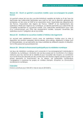 Amplifier les capacités de développement des territoires ruraux
26
Mesure 22 - Ouvrir un guichet « couverture mobile » pour accompagner les projets
locaux
Un guichet unique (et non plus une liste limitative) capable de traiter au fil de l’eau les
demandes des collectivités territoriales sera créé au sein de la direction générale des
entreprises, en lien avec le CGET et en association avec l’Assemblée des départements
de France, l’Association des régions de France, l’ARCEP et les représentants des
opérateurs. Piloté par l’Agence du numérique, ce dernier permettra aux collectivités de
compléter localement la couverture mobile. Ces collectivités bénéficieront pour cela
d’un cofinancement par l’État des équipements installés, auxquels l’ensemble des
opérateurs auront l’obligation de se raccorder.
Mesure 23 - Améliorer la couverture mobile à l’intérieur des logements
Un accord sera rapidement conclu avec les opérateurs mobiles pour la mise à
disposition de solutions adaptées (femto-cellules, pico-cellules, répéteurs) à faible coût
et interopérables, ce qui permettra de mieux satisfaire les différents besoins d’utilisation,
tant à titre personnel que professionnel.
Mesure 24 - Stimuler le financement participatif pour la médiation numérique
Les lieux de médiation numérique sont consacrés à l’accompagnement individualisé à
l’utilisation du numérique. L’évolution de ces lieux passe par la constitution d’un réseau
national, pour leur donner de la visibilité et pour mutualiser des moyens. La constitution
d'un fonds financier abondé par des contributions de diverses origines (acteurs publics et
privés) permettra le financement de ce réseau. Les partenaires contributeurs
s’engageront à parrainer les projets en matière d'emploi, d'insertion ou d'innovation
sociale par le numérique.
Calendrier
Fonds à constituer pour l’été 2015, mise en œuvre 2015/2016.
 
