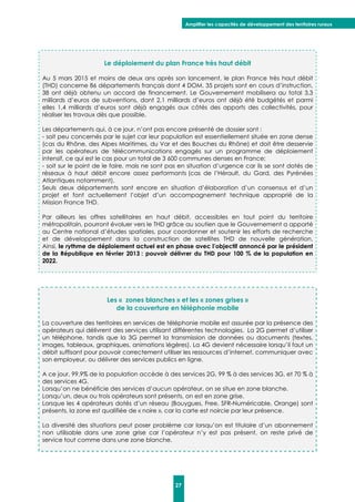 Amplifier les capacités de développement des territoires ruraux
27
Le déploiement du plan France très haut débit
Au 5 mars 2015 et moins de deux ans après son lancement, le plan France très haut débit
(THD) concerne 86 départements français dont 4 DOM. 35 projets sont en cours d’instruction,
38 ont déjà obtenu un accord de financement. Le Gouvernement mobilisera au total 3,3
milliards d’euros de subventions, dont 2,1 milliards d’euros ont déjà été budgétés et parmi
elles 1,4 milliards d’euros sont déjà engagés aux côtés des apports des collectivités, pour
réaliser les travaux dès que possible.
Les départements qui, à ce jour, n’ont pas encore présenté de dossier sont :
- soit peu concernés par le sujet car leur population est essentiellement située en zone dense
(cas du Rhône, des Alpes Maritimes, du Var et des Bouches du Rhône) et doit être desservie
par les opérateurs de télécommunications engagés sur un programme de déploiement
intensif, ce qui est le cas pour un total de 3 600 communes denses en France;
- soit sur le point de le faire, mais ne sont pas en situation d’urgence car ils se sont dotés de
réseaux à haut débit encore assez performants (cas de l’Hérault, du Gard, des Pyrénées
Atlantiques notamment).
Seuls deux départements sont encore en situation d’élaboration d’un consensus et d’un
projet et font actuellement l’objet d’un accompagnement technique approprié de la
Mission France THD.
Par ailleurs les offres satellitaires en haut débit, accessibles en tout point du territoire
métropolitain, pourront évoluer vers le THD grâce au soutien que le Gouvernement a apporté
au Centre national d’études spatiales, pour coordonner et soutenir les efforts de recherche
et de développement dans la construction de satellites THD de nouvelle génération.
Ainsi, le rythme de déploiement actuel est en phase avec l’objectif annoncé par le président
de la République en février 2013 : pouvoir délivrer du THD pour 100 % de la population en
2022.
Les « zones blanches » et les « zones grises »
de la couverture en téléphonie mobile
La couverture des territoires en services de téléphonie mobile est assurée par la présence des
opérateurs qui délivrent des services utilisant différentes technologies. La 2G permet d’utiliser
un téléphone, tandis que la 3G permet la transmission de données ou documents (textes,
images, tableaux, graphiques, animations légères). La 4G devient nécessaire lorsqu’il faut un
débit suffisant pour pouvoir correctement utiliser les ressources d’internet, communiquer avec
son employeur, ou délivrer des services publics en ligne.
A ce jour, 99,9% de la population accède à des services 2G, 99 % à des services 3G, et 70 % à
des services 4G.
Lorsqu’on ne bénéficie des services d’aucun opérateur, on se situe en zone blanche.
Lorsqu’un, deux ou trois opérateurs sont présents, on est en zone grise.
Lorsque les 4 opérateurs dotés d’un réseau (Bouygues, Free, SFR-Numéricable, Orange) sont
présents, la zone est qualifiée de « noire », car la carte est noircie par leur présence.
La diversité des situations peut poser problème car lorsqu’on est titulaire d’un abonnement
non utilisable dans une zone grise car l’opérateur n’y est pas présent, on reste privé de
service tout comme dans une zone blanche.
 