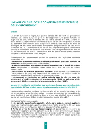 Amplifier les capacités de développement des territoires ruraux
28
UNE AGRICULTURE LOCALE COMPETITIVE ET RESPECTUEUSE
DE L’ENVIRONNEMENT
ENJEUX
Les crédits européens à l’agriculture pour la période 2007-2013 ont été globalement
stabilisés. Les crédits européens pour le développement rural (fonds FEADER) ont
augmenté de 50 %, entre la période 2007-2013 et la période 2014-2020. Au total, les
aides de la PAC représenteront 9,1 milliards d’euros par an sur cette période. C’est ce
qui permet en particulier aux aides européennes en faveur des éleveurs des zones de
montagne et des zones défavorisées d’augmenter progressivement de 765 millions
d’euros en 2013 à 1 056 millions d’euros par an en 2017 pour témoigner d’une solidarité
spécifique en direction des zones les plus difficiles. Enfin, la régionalisation des mesures
du deuxième pilier de la PAC permettra la mise en place d’aides particulièrement
adaptées aux spécificités de chaque région.
Parallèlement, le Gouvernement soutient la promotion de l’agriculture nationale,
notamment en :
- développant la commercialisation en circuits de proximité, grâce aux magasins de
producteurs reconnus dans la loi Consommation ;
- valorisant l’identité des territoires grâce à la reconnaissance de la qualité des produits
locaux alimentaires ou artisanaux (label rouge, AOC, AOP, IG pour les produits
manufacturés) ;
- reconnaissant les « projets alimentaires territoriaux » (loi d’avenir pour l’agriculture,
l’alimentation et la forêt), qui rapprochent les producteurs, les transformateurs, les
distributeurs, les collectivités territoriales et les consommateurs ;
- encourageant la construction de projets collectifs avec la mise en place des
groupements d’intérêt économique et environnemental (GIEE) en agriculture et des
groupements d’intérêt économique et environnemental forestiers (GIEEF).
Mesure 25 - Faciliter la participation des producteurs locaux aux marchés publics
pour atteindre 40 % de produits locaux dans la restauration collective d’ici à 2017
La restauration collective publique, qui touche à la fois les enfants, les salariés et les
personnes âgées, a une fonction sociale : proposer à l’ensemble de ces publics des
repas équilibrés à des prix réduits. Le Gouvernement s’est ainsi fixé comme objectif,
qu’elle soit constituée de 40% de produits locaux et de qualité d’ici à 2017.
Trois types d’actions sont engagés :
1. Faire connaître aux acteurs les possibilités offertes par le code des marchés publics. Le
ministre de l’Agriculture, de l’Agroalimentaire et de la Forêt a présenté, fin 2014, un guide
intitulé « Favoriser une restauration collective de proximité et de qualité ».
2. Mettre en œuvre des mesures d’accompagnement. Les services déconcentrés de
l’État auront vocation à aider les collectivités par des réunions d’information, un dispositif
de formation et la diffusion de bonnes pratiques. Des projets visant à un meilleur ancrage
territorial de l’alimentation seront accompagnés dans le cadre des appels à projets du
Programme national pour l’alimentation.
 