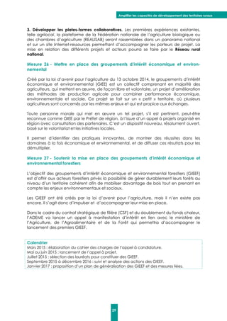 Amplifier les capacités de développement des territoires ruraux
29
3. Développer les plates-formes collaboratives. Les premières expériences existantes,
telle agrilocal, la plateforme de la Fédération nationale de l’agriculture biologique ou
des chambres d’agriculture (REALISAB) seront rassemblées dans un panorama national
et sur un site Internet-ressources permettant d’accompagner les porteurs de projet. La
mise en relation des différents projets et acteurs pourra se faire par le Réseau rural
national.
Mesure 26 - Mettre en place des groupements d’intérêt économique et environ-
nemental
Créé par la loi d’avenir pour l’agriculture du 13 octobre 2014, le groupements d’intérêt
économique et environnemental (GIEE) est un collectif comprenant en majorité des
agriculteurs, qui mettent en œuvre, de façon libre et volontaire, un projet d’amélioration
des méthodes de production agricole pour combiner performance économique,
environnementale et sociale. Ce projet se fait sur un « petit » territoire, où plusieurs
agriculteurs sont concernés par les mêmes enjeux et qui est propice aux échanges.
Toute personne morale qui met en œuvre un tel projet, s’il est pertinent, peut-être
reconnue comme GIEE par le Préfet de région, à l’issue d’un appel à projets organisé en
région avec consultation des partenaires. C’est un dispositif nouveau, résolument ouvert,
basé sur le volontariat et les initiatives locales.
Il permet d’identifier des pratiques innovantes, de montrer des réussites dans les
domaines à la fois économique et environnemental, et de diffuser ces résultats pour les
démultiplier.
Mesure 27 - Soutenir la mise en place des groupements d’intérêt économique et
environnemental forestiers
L’objectif des groupements d’intérêt économique et environnemental forestiers (GIEEF)
est d’offrir aux acteurs forestiers privés la possibilité de gérer durablement leurs forêts au
niveau d’un territoire cohérent afin de mobiliser davantage de bois tout en prenant en
compte les enjeux environnementaux et sociaux.
Les GIEEF ont été créés par la loi d’avenir pour l’agriculture, mais il n’en existe pas
encore. Il s’agit donc d’impulser et d’accompagner leur mise en place.
Dans le cadre du contrat stratégique de filière (CSF) et du doublement du fonds chaleur,
l’ADEME va lancer un appel à manifestation d’intérêt en lien avec le ministère de
l’Agriculture, de l’Agroalimentaire et de la Forêt qui permettra d’accompagner le
lancement des premiers GIEEF.
Calendrier
Mars 2015 : élaboration du cahier des charges de l’appel à candidature.
Mai ou juin 2015 : lancement de l’appel à projet.
Juillet 2015 : sélection des lauréats pour constituer des GIEEF.
Septembre 2015 à décembre 2016 : suivi et analyse des actions des GIEEF.
Janvier 2017 : proposition d’un plan de généralisation des GIEEF et des mesures liées.
 