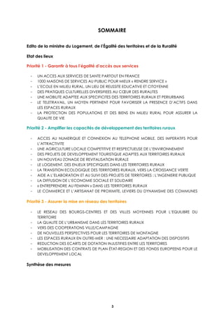 3
SOMMAIRE
Edito de la ministre du Logement, de l’Égalité des territoires et de la Ruralité
Etat des lieux
Priorité 1 - Garantir à tous l’égalité d’accès aux services
- UN ACCES AUX SERVICES DE SANTE PARTOUT EN FRANCE
- 1000 MAISONS DE SERVICES AU PUBLIC POUR MIEUX « RENDRE SERVICE »
- L’ECOLE EN MILIEU RURAL, UN LIEU DE REUSSITE EDUCATIVE ET CITOYENNE
- DES PRATIQUES CULTURELLES DIVERSIFIEES AU CŒUR DES RURALITES
- UNE MOBILITE ADAPTEE AUX SPECIFICITES DES TERRITOIRES RURAUX ET PERIURBAINS
- LE TELETRAVAIL, UN MOYEN PERTINENT POUR FAVORISER LA PRESENCE D’ACTIFS DANS
LES ESPACES RURAUX
- LA PROTECTION DES POPULATIONS ET DES BIENS EN MILIEU RURAL POUR ASSURER LA
QUALITE DE VIE
Priorité 2 - Amplifier les capacités de développement des territoires ruraux
- ACCES AU NUMERIQUE ET CONNEXION AU TELEPHONE MOBILE, DES IMPERATIFS POUR
L’ATTRACTIVITE
- UNE AGRICULTURE LOCALE COMPETITIVE ET RESPECTUEUSE DE L’ENVIRONNEMENT
- DES PROJETS DE DEVELOPPEMENT TOURISTIQUE ADAPTES AUX TERRITOIRES RURAUX
- UN NOUVEAU ZONAGE DE REVITALISATION RURALE
- LE LOGEMENT, DES ENJEUX SPECIFIQUES DANS LES TERRITOIRES RURAUX
- LA TRANSITION ECOLOGIQUE DES TERRITOIRES RURAUX, VERS LA CROISSANCE VERTE
- AIDE A L’ELABORATION ET AU SUIVI DES PROJETS DE TERRITOIRES : L’INGENIERIE PUBLIQUE
- LA DIFFUSION DE L’ECONOMIE SOCIALE ET SOLIDAIRE
- « ENTREPRENDRE AU FEMININ » DANS LES TERRITOIRES RURAUX
- LE COMMERCE ET L’ARTISANAT DE PROXIMITE, LEVIERS DU DYNAMISME DES COMMUNES
Priorité 3 - Assurer la mise en réseau des territoires
- LE RESEAU DES BOURGS-CENTRES ET DES VILLES MOYENNES POUR L’EQUILIBRE DU
TERRITOIRE
- LA QUALITE DE L’URBANISME DANS LES TERRITOIRES RURAUX
- VERS DES COOPERATIONS VILLE/CAMPAGNE
- DE NOUVELLES PERSPECTIVES POUR LES TERRITOIRES DE MONTAGNE
- LES ESPACES RURAUX EN OUTRE-MER : UNE NECESSAIRE ADAPTATION DES DISPOSITIFS
- REDUCTION DES ECARTS DE DOTATION INJUSTIFIES ENTRE LES TERRITOIRES
- MOBILISATION DES CONTRATS DE PLAN ÉTAT-REGION ET DES FONDS EUROPEENS POUR LE
DEVELOPPEMENT LOCAL
Synthèse des mesures
 