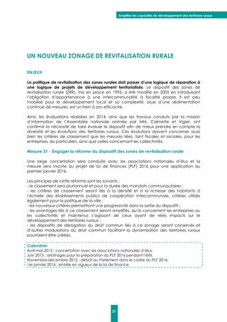 Amplifier les capacités de développement des territoires ruraux
31
UN NOUVEAU ZONAGE DE REVITALISATION RURALE
ENJEUX
La politique de revitalisation des zones rurales doit passer d’une logique de réparation à
une logique de projets de développement territorialisés. Le dispositif des zones de
revitalisation rurale (ZRR), mis en place en 1995, a été modifié en 2005 en introduisant
l’obligation d’appartenance à une intercommunalité à fiscalité propre. Il est peu
mobilisé pour le développement local et sa complexité, issue d’une sédimentation
continue de mesures, est un frein à son efficacité.
Ainsi, les évaluations réalisées en 2014, ainsi que les travaux conduits par la mission
d’information de l’Assemblée nationale animée par MM. Calmette et Vigier, ont
confirmé la nécessité de faire évoluer le dispositif afin de mieux prendre en compte la
diversité et les évolutions des territoires ruraux. Ces évolutions doivent concerner aussi
bien les critères de classement que les mesures liées, tant fiscales et sociales, pour les
entreprises, les particuliers, ainsi que celles concernant les collectivités.
Mesure 31 - Engager la réforme du dispositif des zones de revitalisation rurale
Une large concertation sera conduite avec les associations nationales d’élus et la
mesure sera inscrite au projet de loi de finances (PLF) 2016 pour une application au
premier janvier 2016.
Les principes de cette réforme sont les suivants :
- le classement sera pluriannuel et pour la durée des mandats communautaires ;
- les critères de classement seront liés à la densité et à la richesse des habitants à
l’échelle des établissements publics de coopération intercommunale, critères utilisés
également pour la politique de la ville ;
- les nouveaux critères permettront une progressivité dans la sortie du dispositif ;
- les avantages liés à ce classement seront simplifiés, qu’ils concernent les entreprises ou
les collectivités et maintenus s’agissant de ceux ayant de réels impacts sur le
développement des territoires ruraux ;
- les dispositifs de dérogation du droit commun liés à ce zonage seront conservés et
d’autres modulations du droit commun facilitant la dynamisation des territoires ruraux
pourraient être créées.
Calendrier
Avril-mai 2015 : concertation avec les associations nationales d’élus.
Juin 2015 : arbitrages pour la préparation du PLF 2016 pendant l’été.
Novembre-décembre 2015 : débat au Parlement dans le cadre du PLF 2016.
1er janvier 2016 : entrée en vigueur de la loi de finance.
 