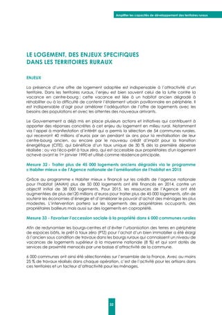 Amplifier les capacités de développement des territoires ruraux
32
LE LOGEMENT, DES ENJEUX SPECIFIQUES
DANS LES TERRITOIRES RURAUX
ENJEUX
La présence d’une offre de logement adaptée est indispensable à l’attractivité d’un
territoire. Dans les territoires ruraux, l’enjeu est bien souvent celui de la lutte contre la
vacance en centre-bourg ; cette vacance est liée à un habitat ancien dégradé à
réhabiliter ou à la difficulté de contenir l’étalement urbain pavillonnaire en périphérie. Il
est indispensable d’agir pour améliorer l’adéquation de l’offre de logements avec les
besoins des populations et avec les attentes des nouveaux arrivants.
Le Gouvernement a déjà mis en place plusieurs actions et initiatives qui contribuent à
apporter des réponses concrètes à cet enjeu du logement en milieu rural. Notamment
via l’appel à manifestation d’intérêt qui a permis la sélection de 54 communes rurales,
qui recevront 40 millions d’euros par an pendant six ans pour la revitalisation de leur
centre-bourg ancien, ou encore par le nouveau crédit d’impôt pour la transition
énergétique (CITE), qui bénéficie d’un taux unique de 30 % dès la première dépense
réalisée ; ou via l'éco-prêt à taux zéro, qui est accessible aux propriétaires d'un logement
achevé avant le 1er janvier 1990 et utilisé comme résidence principale.
Mesure 32 - Traiter plus de 45 000 logements anciens dégradés via le programme
« Habiter mieux » de l’Agence nationale de l’amélioration de l’habitat en 2015
Grâce au programme « Habiter mieux » financé sur les crédits de l’agence nationale
pour l'habitat (ANAH) plus de 50 000 logements ont été financés en 2014, contre un
objectif initial de 38 000 logements. Pour 2015, les ressources de l’Agence ont été
augmentées de plus de120 millions d’euros pour traiter plus de 45 000 logements, afin de
soutenir les économies d’énergie et d’améliorer le pouvoir d’achat des ménages les plus
modestes. L’intervention portera sur les logements des propriétaires occupants, des
propriétaires bailleurs mais aussi sur des logements en copropriété.
Mesure 33 - Favoriser l’accession sociale à la propriété dans 6 000 communes rurales
Afin de redynamiser les bourgs-centres et d’éviter l’urbanisation des terres en périphérie
de espaces bâtis, le prêt à taux zéro (PTZ) pour l’achat d’un bien immobilier a été élargi
à l’ancien sous condition de travaux dans les bourgs ruraux qui connaissent un niveau de
vacances de logements supérieur à la moyenne nationale (8 %) et qui sont dotés de
services de proximité menacés par une baisse d’attractivité de la commune.
6 000 communes ont ainsi été sélectionnées sur l’ensemble de la France. Avec au moins
25 % de travaux réalisés dans chaque opération, c’est de l’activité pour les artisans dans
ces territoires et un facteur d’attractivité pour les ménages.
 