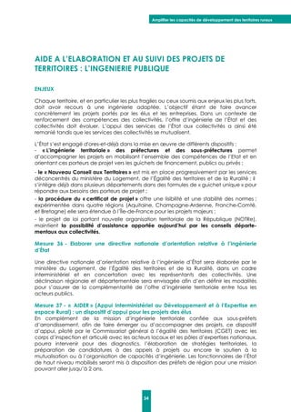 Amplifier les capacités de développement des territoires ruraux
34
AIDE A L’ELABORATION ET AU SUIVI DES PROJETS DE
TERRITOIRES : L’INGENIERIE PUBLIQUE
ENJEUX
Chaque territoire, et en particulier les plus fragiles ou ceux soumis aux enjeux les plus forts,
doit avoir recours à une ingénierie adaptée. L’objectif étant de faire avancer
concrètement les projets portés par les élus et les entreprises. Dans un contexte de
renforcement des compétences des collectivités, l’offre d’ingénierie de l’État et des
collectivités doit évoluer. L’appui des services de l’État aux collectivités a ainsi été
remanié tandis que les services des collectivités se mutualisent.
L’État s’est engagé d'ores-et-déjà dans la mise en œuvre de différents dispositifs :
- « L’ingénierie territoriale » des préfectures et des sous-préfectures permet
d’accompagner les projets en mobilisant l’ensemble des compétences de l’Etat et en
orientant ces porteurs de projet vers les guichets de financement, publics ou privés ;
- le « Nouveau Conseil aux Territoires » est mis en place progressivement par les services
déconcentrés du ministère du Logement, de l’Égalité des territoires et de la Ruralité ; il
s’intègre déjà dans plusieurs départements dans des formules de « guichet unique » pour
répondre aux besoins des porteurs de projet ;
- la procédure du « certificat de projet » offre une lisibilité et une stabilité des normes ;
expérimentée dans quatre régions (Aquitaine, Champagne-Ardenne, Franche-Comté,
et Bretagne) elle sera étendue à l’Île-de-France pour les projets majeurs ;
- le projet de loi portant nouvelle organisation territoriale de la République (NOTRe),
maintient la possibilité d’assistance apportée aujourd’hui par les conseils départe-
mentaux aux collectivités.
Mesure 36 - Elaborer une directive nationale d’orientation relative à l’ingénierie
d’État
Une directive nationale d’orientation relative à l’ingénierie d’État sera élaborée par le
ministère du Logement, de l’Égalité des territoires et de la Ruralité, dans un cadre
interministériel et en concertation avec les représentants des collectivités. Une
déclinaison régionale et départementale sera envisagée afin d’en définir les modalités
pour s’assurer de la complémentarité de l’offre d’ingénierie territoriale entre tous les
acteurs publics.
Mesure 37 - « AIDER » (Appui Interministériel au Développement et à l’Expertise en
espace Rural) : un dispositif d’appui pour les projets des élus
En complément de la mission d’ingénierie territoriale confiée aux sous-préfets
d’arrondissement, afin de faire émerger ou d’accompagner des projets, ce dispositif
d’appui, piloté par le Commissariat général à l’égalité des territoires (CGET) avec les
corps d’inspection et articulé avec les acteurs locaux et les pôles d’expertises nationaux,
pourra intervenir pour des diagnostics, l’élaboration de stratégies territoriales, la
préparation de candidatures à des appels à projets ou encore le soutien à la
mutualisation ou à l’organisation de capacités d’ingénierie. Les fonctionnaires de l’État
de haut niveau mobilisés seront mis à disposition des préfets de région pour une mission
pouvant aller jusqu’à 2 ans.
 