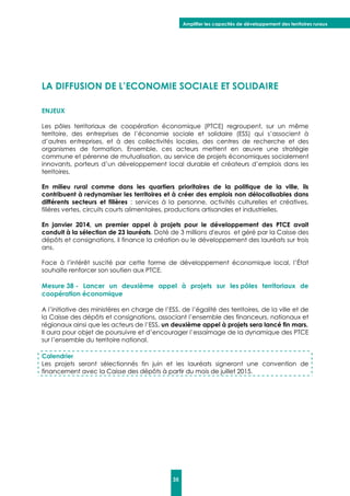 Amplifier les capacités de développement des territoires ruraux
35
LA DIFFUSION DE L’ECONOMIE SOCIALE ET SOLIDAIRE
ENJEUX
Les pôles territoriaux de coopération économique (PTCE) regroupent, sur un même
territoire, des entreprises de l’économie sociale et solidaire (ESS) qui s’associent à
d’autres entreprises, et à des collectivités locales, des centres de recherche et des
organismes de formation. Ensemble, ces acteurs mettent en œuvre une stratégie
commune et pérenne de mutualisation, au service de projets économiques socialement
innovants, porteurs d’un développement local durable et créateurs d’emplois dans les
territoires.
En milieu rural comme dans les quartiers prioritaires de la politique de la ville, ils
contribuent à redynamiser les territoires et à créer des emplois non délocalisables dans
différents secteurs et filières : services à la personne, activités culturelles et créatives,
filières vertes, circuits courts alimentaires, productions artisanales et industrielles.
En janvier 2014, un premier appel à projets pour le développement des PTCE avait
conduit à la sélection de 23 lauréats. Doté de 3 millions d'euros et géré par la Caisse des
dépôts et consignations, il finance la création ou le développement des lauréats sur trois
ans.
Face à l’intérêt suscité par cette forme de développement économique local, l’État
souhaite renforcer son soutien aux PTCE.
Mesure 38 - Lancer un deuxième appel à projets sur les pôles territoriaux de
coopération économique
A l’initiative des ministères en charge de l’ESS, de l’égalité des territoires, de la ville et de
la Caisse des dépôts et consignations, associant l’ensemble des financeurs, nationaux et
régionaux ainsi que les acteurs de l’ESS, un deuxième appel à projets sera lancé fin mars.
Il aura pour objet de poursuivre et d’encourager l’essaimage de la dynamique des PTCE
sur l’ensemble du territoire national.
Calendrier
Les projets seront sélectionnés fin juin et les lauréats signeront une convention de
financement avec la Caisse des dépôts à partir du mois de juillet 2015.
 