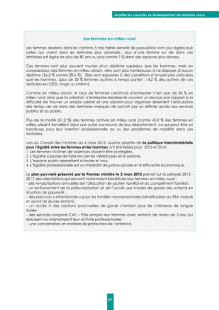Amplifier les capacités de développement des territoires ruraux
37
Les femmes en milieu rural
Les femmes résidant dans les cantons à très faible densité de population sont plus âgées que
celles qui vivent dans les territoires plus urbanisés : plus d’une femme sur dix dans ces
territoires est âgée de plus de 80 ans ou plus contre 7 % dans des espaces plus denses.
Ces femmes sont plus souvent munies d’un diplôme supérieur que les hommes, mais en
comparaison des femmes en milieu urbain, elles sont plus nombreuses à ne disposer d’aucun
diplôme (36,2 % contre 28,6 %). Elles sont exposées à des conditions d’emploi plus précaires
que les hommes, (plus de 30 % femmes actives à temps partiel ; 14,2 % des actives de ces
territoires en CDD, stage ou intérim).
Comme en milieu urbain, le taux de femmes créatrices d’entreprise n’est que de 30 % en
milieu rural alors que la création d’entreprise représente souvent un recours par rapport à la
difficulté de trouver un emploi salarié et une solution pour organiser librement l’articulation
des temps de vie dans des territoires marqués de surcroît par un difficile accès aux services
publics et au public.
Plus de la moitié (51,2 %) des femmes actives en milieu rural (contre 45,9 % des femmes en
milieu urbain) travaillent dans une autre commune de leur département, ce qui peut être un
handicap pour leur insertion professionnelle au vu des problèmes de mobilité dans ces
territoires.
Lors du Conseil des ministres du 4 mars 2015, quatre priorités de la politique interministérielle
pour l’égalité entre les femmes et les hommes ont été fixées pour 2015 et 2016 :
1. Les femmes victimes de violences doivent être protégées.
2. L’égalité suppose de faire reculer les stéréotypes et le sexisme.
3. L’espace public appartient à toutes et tous.
4. L’égalité professionnelle est un impératif de justice sociale et d’efficacité économique.
Le plan pauvreté présenté par le Premier ministre le 3 mars 2015 prévoit sur la période 2015 -
2017 des orientations qui devront notamment bénéficier aux femmes en milieu rural :
- des revalorisations annuelles de l’allocation de soutien familial et du complément familial ;
- un renforcement de la préscolarisation et de l’accès aux modes de garde des enfants en
situation de pauvreté ;
- des parcours « attentionnés » pour les familles monoparentales bénéficiaires du RSA majoré
et ayant de jeunes enfants ;
- un accès à des solutions ponctuelles de garde d’enfant pour les chômeurs de longue
durée ;
- des services conjoints CAF – Pôle emploi aux femmes avec enfants de moins de 3 ans qui
réduisent ou interrompent leur activité professionnelle ;
- une concertation en matière de protection de l’enfance.
 