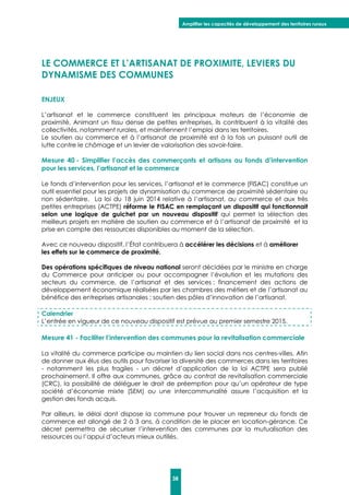 Amplifier les capacités de développement des territoires ruraux
38
LE COMMERCE ET L’ARTISANAT DE PROXIMITE, LEVIERS DU
DYNAMISME DES COMMUNES
ENJEUX
L’artisanat et le commerce constituent les principaux moteurs de l’économie de
proximité. Animant un tissu dense de petites entreprises, ils contribuent à la vitalité des
collectivités, notamment rurales, et maintiennent l’emploi dans les territoires.
Le soutien au commerce et à l’artisanat de proximité est à la fois un puissant outil de
lutte contre le chômage et un levier de valorisation des savoir-faire.
Mesure 40 - Simplifier l’accès des commerçants et artisans au fonds d’intervention
pour les services, l’artisanat et le commerce
Le fonds d’intervention pour les services, l’artisanat et le commerce (FISAC) constitue un
outil essentiel pour les projets de dynamisation du commerce de proximité sédentaire ou
non sédentaire. La loi du 18 juin 2014 relative à l’artisanat, au commerce et aux très
petites entreprises (ACTPE) réforme le FISAC en remplaçant un dispositif qui fonctionnait
selon une logique de guichet par un nouveau dispositif qui permet la sélection des
meilleurs projets en matière de soutien au commerce et à l’artisanat de proximité et la
prise en compte des ressources disponibles au moment de la sélection.
Avec ce nouveau dispositif, l’État contribuera à accélérer les décisions et à améliorer
les effets sur le commerce de proximité.
Des opérations spécifiques de niveau national seront décidées par le ministre en charge
du Commerce pour anticiper ou pour accompagner l’évolution et les mutations des
secteurs du commerce, de l’artisanat et des services : financement des actions de
développement économique réalisées par les chambres des métiers et de l’artisanat au
bénéfice des entreprises artisanales ; soutien des pôles d’innovation de l’artisanat.
Calendrier
L’entrée en vigueur de ce nouveau dispositif est prévue au premier semestre 2015.
Mesure 41 - Faciliter l’intervention des communes pour la revitalisation commerciale
La vitalité du commerce participe au maintien du lien social dans nos centres-villes. Afin
de donner aux élus des outils pour favoriser la diversité des commerces dans les territoires
- notamment les plus fragiles - un décret d’application de la loi ACTPE sera publié
prochainement. Il offre aux communes, grâce au contrat de revitalisation commerciale
(CRC), la possibilité de déléguer le droit de préemption pour qu’un opérateur de type
société d’économie mixte (SEM) ou une intercommunalité assure l’acquisition et la
gestion des fonds acquis.
Par ailleurs, le délai dont dispose la commune pour trouver un repreneur du fonds de
commerce est allongé de 2 à 3 ans, à condition de le placer en location-gérance. Ce
décret permettra de sécuriser l’intervention des communes par la mutualisation des
ressources ou l’appui d’acteurs mieux outillés.
 