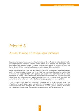 Assurer la mise en réseau des territoires
39
Priorité 3
Assurer la mise en réseau des territoires
Le premier enjeu de l’aménagement du territoire est de renforcer les pôles de centralité
qui organisent les territoires urbains, ruraux, littoraux ou encore de montagne. Des
métropoles aux bourgs-centres, la France est structurée par un maillage polycentrique
hérité de son histoire et qui fait sa force en matière de cohésion territoriale.
Le second enjeu est de créer des liens, des coopérations et des agencements entre ces
pôles et leurs territoires d’influence. Il ne s’agit pas de considérer que les métropoles
dominent les agglomérations plus petites qui elles-mêmes contrôleraient les villes
moyennes et petites. Ces pôles sont en lien les uns avec les autres, de façon horizontale
(liens entre des métropoles par exemple) mais aussi de façon verticale (relations de
complémentarité entre une agglomération et les bourgs-centres à sa périphérie).
Si certains échanges sont structurellement déséquilibrés (une grande ville attire plus
d’actifs qu’un petit bourg par exemple), le développement du territoire national,
comme celui de chaque région, doit permettre à chaque type de territoire de mettre
ses capacités au service de la croissance économique et du bien-être collectif.
 