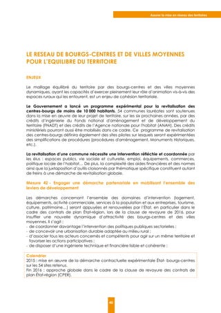 Assurer la mise en réseau des territoires
40
LE RESEAU DE BOURGS-CENTRES ET DE VILLES MOYENNES
POUR L’EQUILIBRE DU TERRITOIRE
ENJEUX
Le maillage équilibré du territoire par des bourgs-centres et des villes moyennes
dynamiques, ayant les capacités d’exercer pleinement leur rôle d’animation vis-à-vis des
espaces ruraux qui les entourent, est un enjeu de cohésion territoriale.
Le Gouvernement a lancé un programme expérimental pour la revitalisation des
centres-bourgs de moins de 10 000 habitants. 54 communes lauréates sont soutenues
dans la mise en œuvre de leur projet de territoire, sur les six prochaines années, par des
crédits d’ingénierie du Fonds national d'aménagement et de développement du
territoire (FNADT) et des crédits de l’Agence nationale pour l'habitat (ANAH). Des crédits
ministériels pourront aussi être mobilisés dans ce cadre. Ce programme de revitalisation
des centres-bourgs définira également des sites pilotes sur lesquels seront expérimentées
des simplifications de procédures (procédures d'aménagement, Monuments Historiques,
etc.).
La revitalisation d’une commune nécessite une intervention réfléchie et coordonnée par
les élus : espaces publics, vie sociale et culturelle, emploi, équipements, commerces,
politique locale de l’habitat… De plus, la complexité des aides financières et des normes
ainsi que la juxtaposition d’outils cloisonnés par thématique spécifique constituent autant
de freins à une démarche de revitalisation globale.
Mesure 42 - Engager une démarche partenariale en mobilisant l’ensemble des
leviers de développement
Les démarches concernant l’ensemble des domaines d’intervention (logement,
équipements, activité commerciale, services à la population et aux entreprises, tourisme,
culture, patrimoine…) seront appuyées et renouvelées par l’État, en particulier dans le
cadre des contrats de plan État-région, lors de la clause de revoyure de 2016, pour
insuffler une nouvelle dynamique d’attractivité des bourgs-centres et des villes
moyennes. Il s’agit :
- de coordonner davantage l’intervention des politiques publiques sectorielles ;
- de concevoir une urbanisation durable adaptée au milieu rural ;
- d’associer tous les acteurs concernés et compétents pour agir sur un même territoire et
favoriser les actions participatives ;
- de disposer d’une ingénierie technique et financière lisible et cohérente ;
Calendrier
2015 : mise en œuvre de la démarche contractuelle expérimentale État- bourgs-centres
sur les 54 sites retenus.
Fin 2016 : approche globale dans le cadre de la clause de revoyure des contrats de
plan État-région (CPER).
 