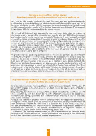 Assurer la mise en réseau des territoires
41
Les bourgs-centres et leurs centres-bourgs :
des pôles de proximité essentiels au maintien d’une bonne qualité de vie
Alors que les très grandes agglomérations ont été confortées sous la dénomination de
« métropole », la base de la hiérarchie urbaine demeure difficile à qualifier, aussi bien dans
les termes utilisés que dans les définitions données. Les seuils de population et les indicateurs
sont liés aux configurations locales et à la structure de peuplement régionale. C’est pourquoi
il n’y a pas de définition nationale précise des bourgs-centres.
On entend généralement par bourg-centre une commune située dans un espace à
dominante rurale et qui, sans être nécessairement une ville (plus de 2 000 habitants), dessert
par la présence d’un certain nombre de services et d’équipements (commerces alimentaires
et non alimentaires, services publics et financiers, praticiens médicaux, équipements sportifs,
culturels, …), les communes environnantes qui n’en disposent pas. Le bourg-centre peut être
ou non un chef-lieu au sens administratif du terme. En termes de population, les bourgs-
centres accueillent entre quelques milliers et jusqu’à 10 000 habitants pour les plus importants.
Leur rôle est stratégique puisqu’ils animent un territoire rural tout en étant en lien avec les
agglomérations urbaines plus importantes (villes moyennes et grandes villes) de l’espace
départemental et régional dont ils font partie.
Un grand nombre de ces bourgs-centres ayant une fonction de centralité de proximité sont
en difficulté sur le plan économique : souvent dans des espaces ruraux éloignés des pôles
urbains et des axes de circulation, ils doivent faire face à la fois à une dégradation de leur
bâti, à une offre commerciale et de services qui se fragilise et à une baisse d’attractivité.
D’autres, au contraire, le plus souvent en couronne des grandes agglomérations, sont en
progression démographique et voient leur attractivité renforcée. Tous partagent le même
enjeu : conserver leur centre-bourg - soit le cœur historique de ces communes - dynamique
et attractif sur le plan de l’habitat, du commerce, de l’activité et des services, tout en
maintenant leurs caractéristiques patrimoniales, dont certaines sont remarquables.
Les pôles d’équilibre territoriaux et ruraux (PETR) : une gouvernance pour coproduire
un projet de territoire à l’échelle d’un bassin de vie
La loi de modernisation de l’action publique et d’affirmation des métropoles (MAPTAM) du 27
janvier 2014 engage la transformation des syndicats mixtes de pays en pôles d’équilibre
territoriaux et ruraux.
Les pôles d’équilibre territoriaux et ruraux (PETR), syndicats mixtes fermés, constituent un outil
de coopération au sein d’un bassin de vie, entre établissements publics de coopération
intercommunale contigus (périmètre d’un seul tenant et sans enclave). Ils peuvent être créés
dans tous les territoires.
Chaque pôle élabore un projet de territoire (aménagement, développement économique,
écologique, culturel, social…) afin de promouvoir un modèle de développement durable et
d’en améliorer la compétitivité, l’attractivité et la cohésion. Pour la mise en œuvre du projet,
une convention territoriale peut être conclue avec les établissements publics de coopération
intercommunale membres et les conseils départementaux et régionaux associés à
l’élaboration du projet, afin de fixer les missions déléguées au pôle.
Actuellement, une centaine de PETR existent, issus de la transformation de syndicats mixtes
de pays ou de création ex-nihilo. En Limousin par exemple tous les pays se sont transformés
en PETR. Une centaine de création de pôles est en préparation.
 