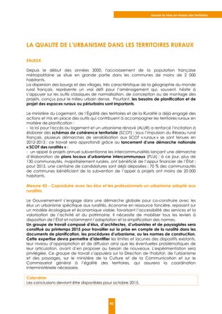 Assurer la mise en réseau des territoires
42
LA QUALITE DE L’URBANISME DANS LES TERRITOIRES RURAUX
ENJEUX
Depuis le début des années 2000, l'accroissement de la population française
métropolitaine se situe en grande partie dans les communes de moins de 2 000
habitants.
La dispersion des bourgs et des villages, très caractéristique de la géographie du monde
rural français, représente un vrai défi pour l’aménagement qui, souvent, hésite à
s’appuyer sur les outils classiques de normalisation, de conception ou de montage des
projets, conçus pour le milieu urbain dense. Pourtant, les besoins de planification et de
projet des espaces ruraux ou périurbains sont importants.
Le ministère du Logement, de l’Égalité des territoires et de la Ruralité a déjà engagé des
actions et mis en place des outils qui contribuent à accompagner les territoires ruraux en
matière de planification :
- la loi pour l'accès au logement et un urbanisme rénové (ALUR) a renforcé l’incitation à
élaborer des schémas de cohérence territoriale (SCOT) ; sous l’impulsion du Réseau rural
français, plusieurs démarches de sensibilisation aux SCOT « ruraux » se sont tenues en
2012-2013 ; ce travail sera approfondi grâce au lancement d’une démarche nationale
« SCOT des ruralités » ;
- un appel à projets annuel subventionne les intercommunalités lançant une démarche
d’élaboration de plans locaux d’urbanisme intercommunaux (PLUi) ; à ce jour, plus de
130 communautés, majoritairement rurales, ont bénéficié de l’appui financier de l’État ;
pour 2015, une centaine de candidatures sont déjà déposées ; 70 % des communautés
de communes bénéficiant de la subvention de l’appel à projets ont moins de 20 000
habitants.
Mesure 43 - Coproduire avec les élus et les professionnels un urbanisme adapté aux
ruralités
Le Gouvernement s’engage dans une démarche globale pour co-construire avec les
élus un urbanisme spécifique aux ruralités, économe en ressource foncière, reposant sur
un modèle écologique et économique viable, favorisant l’accessibilité des services et la
valorisation de l’activité et du patrimoine. Il nécessite de mobiliser tous les leviers à
disposition de l’État et notamment l’adaptation et la simplification des normes.
Un groupe de travail composé d’élus, d’architectes, d’urbanistes et de paysagistes sera
constitué au printemps 2015 pour travailler sur la prise en compte de la ruralité dans les
documents de planification, les procédures d’urbanisme, ou les normes de construction.
Cette expertise devra permettre d’identifier les limites et lacunes des dispositifs existants,
leur niveau d’appropriation et de diffusion ainsi que les éventuelles problématiques de
leur articulation, avant d’en proposer au besoin de nouveaux. L'expérimentation sera
privilégiée. Ce groupe de travail s’appuiera sur la Direction de l'habitat, de l'urbanisme
et des paysages, sur le ministère de la Culture et de la Communication et sur le
Commissariat général à l’égalité des territoires, qui assurera la coordination
interministérielle nécessaire.
Calendrier
Les conclusions devront être disponibles pour octobre 2015.
 