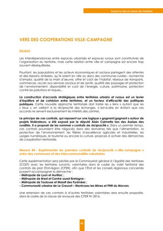 Assurer la mise en réseau des territoires
43
VERS DES COOPERATIONS VILLE-CAMPAGNE
ENJEUX
Les interdépendances entre espaces urbanisés et espaces ruraux sont constitutives de
l’organisation du territoire, mais cette relation entre ville et campagne est encore trop
souvent déséquilibrée.
Pourtant, les populations et les acteurs économiques et sociaux partagent des attentes
et des besoins similaires, qu’ils soient en ville ou dans des communes rurales : recherche
d’emploi, qualité de la main d’œuvre, offre et coût de l’habitat, réseaux de transports,
commerces, accès aux services sociaux et de santé, qualité des paysages et protection
de l’environnement, disponibilité et coût de l’énergie, culture, patrimoine, protection
contre les pollutions et risques...
La construction d’accords stratégiques entre territoires urbains et ruraux est un levier
d’équilibre et de cohésion entre territoires, et un facteur d’efficacité des politiques
publiques. Cette nouvelle approche territoriale doit traiter les « liens » autant que les
« lieux », en veillant à la réciprocité des échanges, c’est-à-dire en évitant que ces
accords ne servent exclusivement les intérêts des centres.
Le principe de ces contrats, qui reposent sur une logique « gagnant/gagnant » autour de
projets fédérateurs, a été exposé par le député Alain Calmette lors des Assises des
ruralités. Il a proposé de les nommer « contrats de réciprocité ». Dans un premier temps,
ces contrats pourraient être négociés dans des domaines tels que l’alimentation, la
protection de l’environnement, les filières d’excellence agricoles et industrielles, les
usages numériques, le tourisme ou encore la culture, propices à activer des démarches
de coopération territoriale.
Mesure 44 - Expérimenter les premiers contrats de réciprocité « ville-campagne »
entre des communes et des intercommunalités volontaires
Cette expérimentation sera pilotée par le Commissariat général à l’égalité des territoires
(CGET) avec les territoires suivants, volontaires dans le cadre du volet territorial des
contrats de plan État-région (CPER), afin que l’État et les conseils régionaux concernés
puissent accompagner la démarche :
- Métropole de Lyon et Aurillac ;
- Métropole de Brest et Centre-ouest Bretagne ;
- Métropole de Toulouse et Massif des Pyrénées ;
- Communauté urbaine de Le Creusot – Montceau les Mines et PNR du Morvan.
Une extension de ces contrats à d’autres territoires volontaires sera ensuite proposée,
dans le cadre de la clause de revoyure des CPER fin 2016.
 