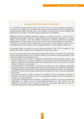 Assurer la mise en réseau des territoires
44
Que pourrait être un « contrat de réciprocité » ?
Le « contrat de réciprocité » est, par construction, lié à un contexte territorial particulier. Il
concerne des « bassins de vie » regroupant plusieurs établissements publics de coopération
intercommunale (EPCI) (échelle d’une aire urbaine par exemple) ou des territoires plus
éloignés et non contigus, si des thématiques pertinentes sont identifiées.
Différents profils de territoires paraissent adaptés à ce type d’accords : espace rural et
agglomération de taille moyenne ; espace littoral rural et arrière-pays urbanisé, ou l’inverse ;
espace de montagne - villes des vallées et piémonts ; ruralité en périurbain et grande
agglomération ou métropole, communes au sein d’un Parc naturel régional et ville porte,….
Par ailleurs, il importe de tenir compte de cas fréquents où des espaces ruraux sont en
interdépendances avec plusieurs villes et agglomérations au sein de systèmes territoriaux.
Le pilotage relève en premier lieu des intercommunalités et de l’État, les régions et les
départements étant appelés à accompagner les démarches locales.
Le choix du ou des thèmes de coopération dépend des territoires concernés par le dispositif,
de leurs potentiels respectifs, de la distance entre eux. Les thèmes suivants pourraient, à titre
indicatif, se prêter à une telle démarche :
- l’environnement et la transition énergétique (alimentation des populations, gestion des
déchets, préservation du foncier agricole et des espaces naturels, reconstitution de ces
espaces, utilisation de la biomasse des espaces naturels pour les villes, comme source de
création d’emplois en campagne…) ;
- le développement économique : promotion du territoire et des stratégies territoriales,
politique foncière, accueil d’entreprises par des bourgs-centres avec appui des organismes
des agglomérations, développement du télétravail pour faciliter le maintien de populations
salariées du secteur privé et des administrations publiques dans des communes éloignées
des centres ;
- la qualité de services : l’offre de services de mobilité, l’offre et la pratique culturelle, la
promotion des sites touristiques, l’accès aux équipements sportifs, de loisirs, patrimoniaux,
l’accès aux services de santé… ;
- l’organisation administrative et l’ingénierie : mobilisation d’agents ayant des compétences
particulières en dehors de leur administration/institution pour des missions ou des
traitements de dossiers, dans le cadre de projets ou de besoins spécifiques, ou pour un
renfort temporaire en cas de suractivité exceptionnelle.
 