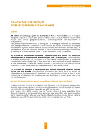 Assurer la mise en réseau des territoires
45
DE NOUVELLES PERSPECTIVES
POUR LES TERRITOIRES DE MONTAGNE
ENJEUX
8,5 millions d’habitants peuplent les six massifs de France métropolitaine. La montagne
française ne peut, ni ne doit, être appréhendée comme un tout uniforme : les différents
massifs sont divers géographiquement, économiquement, climatiquement et
culturellement.
Trois grands ensembles territoriaux se distinguent : la montagne urbanisée, qui concentre
63 % de la population sur seulement 13 % du territoire des massifs, la moyenne montagne
industrielle ou agricole, la plus étendue, qui couvre plus de la moitié du territoire (58 %) et
rassemble un quart des habitants, et enfin la haute et moyenne montagne résidentielle
et touristique, la moins peuplée, avec 11 % des habitants sur 28 % du territoire.
Il y a trente ans, le parlement adoptait à l’unanimité la loi du 9 janvier 1985 relative au
développement et à la protection de la montagne, dite « loi Montagne ». Cette loi traduit
la volonté du législateur de construire un équilibre entre aménagement et protection
des territoires de montagne, par la mise en œuvre d’une politique spécifique fondée sur
le droit à la prise en compte des différences et sur la solidarité nationale. Elle a constitué
un acte fondateur de la politique d'aménagement du territoire en France.
Les principes qui guidaient la loi Montagne sont toujours d’actualité, mais leur mise en
œuvre doit être rénovée pour répondre aux enjeux du 21ème siècle en termes de
développement économique et touristique, de prise en compte des enjeux environ-
nementaux, d’urbanisme et d’adaptation des institutions. Il s’agit d’une demande
constante des élus.
Mesure 45 - Renouveler les axes d’une politique nationale de la montagne
Le Gouvernement partage la conviction que, face aux changements climatiques, aux
évolutions des modes de vie, il est nécessaire d’élaborer un acte II de la loi Montagne,
permettant à ces territoires de répondre aux défis de demain.
Une mission vient d’être confiée par le Premier ministre à deux députées, Mme
Bernadette Laclais et Mme Annie Genevard, avec pour objectif de faire des propositions
concrètes et opérationnelles qui seront présentées et débattues lors du Conseil national
de la montagne (CNM), que le Premier ministre prévoit de réunir en juin 2015.
 