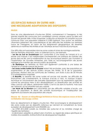 Assurer la mise en réseau des territoires
46
LES ESPACES RURAUX EN OUTRE-MER :
UNE NECESSAIRE ADAPTATION DES DISPOSITIFS
ENJEUX
Dans les cinq départements d’outre-mer (DOM), contrairement à l’hexagone, la très
grande majorité des communes sont considérées comme urbaines, parce qu’elles sont
souvent de grande taille. À titre d’exemple, La Réunion et Mayotte ne comptent aucune
commune avec une population inférieure à 2 000 habitants. Pour autant, les territoires
ultramarins présentent des caractéristiques et des difficultés très similaires aux territoires
ruraux de l’hexagone, en raison de leur éloignement géographique, de dessertes
aériennes et maritimes très limitées et de l’étroitesse de leurs marchés économiques.
Ces difficultés sont exacerbées dans les zones rurales et zones de montagne existantes
dans les territoires ultramarins, avec un isolement accru, par exemple :
- Les îles du Sud en Guadeloupe sont confrontées à une baisse de l’emploi et à un
exode rural marqué. Il est indispensable d’entreprendre une politique de maintien des
jeunes dans les îles, par la modernisation du tissu économique existant, par l’incitation à
l’implantation de nouvelles entreprises, par l’aide et l’accompagnement des jeunes
ménages et le maintien des services publics de proximité.
- En Martinique, les territoires du Nord sont également confrontés à une baisse de
l’emploi et un exode marqué des jeunes.
- Les zones rurales isolées de la Guyane restent très enclavées, avec des populations en
augmentation et des services publics encore très limités. 22 % de la population
guyanaise, résidant dans les communes de l’intérieur, sont situés à plus de 30 minutes
d’un établissement hospitalier.
- A Mayotte, la desserte des zones rurales est encore mal assurée. Les difficultés de
financement des investissements, le manque d’accès à l’eau, le manque d’appui
technique et l’enclavement des parcelles apparaissent pour les exploitations agricoles
comme les principaux freins à leur développement. La diversification des activités en
milieu rural est, par ailleurs, relativement faible. C’est le cas dans le tourisme, mais aussi
de l’artisanat, qui est diversifié mais peu valorisé.
- Les Hauts de La Réunion sont caractérisés par des difficultés notables d’accès, une
baisse de population, le déclin des activités économiques et l’inadéquation des
logements aux besoins des populations des cirques.
Mesure 46 - Assurer un rééquilibrage territorial en faveur des espaces ruraux et de la
revitalisation des bourgs-centres
Dans les départements et régions d’outre-mer, l’État accompagne le développement
des zones rurales par ses dispositifs nationaux qui viennent en complément du fonds
européen de développement rural (FEADER) via :
- les CPER 2015-2020 (crédits du ministère des outre-mer et du ministère chargé de
l’égalité des territoires) ;
- la déclinaison adaptée du présent plan d’actions, au regard des enjeux spécifiques en
matière d'accessibilité, d'attractivité et de développement équilibré.
 
