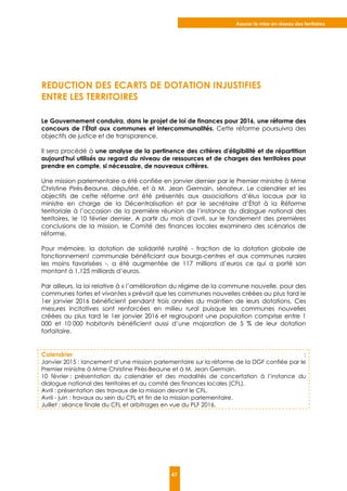 Assurer la mise en réseau des territoires
47
REDUCTION DES ECARTS DE DOTATION INJUSTIFIES
ENTRE LES TERRITOIRES
Le Gouvernement conduira, dans le projet de loi de finances pour 2016, une réforme des
concours de l’État aux communes et intercommunalités. Cette réforme poursuivra des
objectifs de justice et de transparence.
Il sera procédé à une analyse de la pertinence des critères d'éligibilité et de répartition
aujourd'hui utilisés au regard du niveau de ressources et de charges des territoires pour
prendre en compte, si nécessaire, de nouveaux critères.
Une mission parlementaire a été confiée en janvier dernier par le Premier ministre à Mme
Christine Pirès-Beaune, députée, et à M. Jean Germain, sénateur. Le calendrier et les
objectifs de cette réforme ont été présentés aux associations d’élus locaux par la
ministre en charge de la Décentralisation et par le secrétaire d’État à la Réforme
territoriale à l’occasion de la première réunion de l’instance du dialogue national des
territoires, le 10 février dernier. A partir du mois d’avril, sur le fondement des premières
conclusions de la mission, le Comité des finances locales examinera des scénarios de
réforme.
Pour mémoire, la dotation de solidarité ruralité - fraction de la dotation globale de
fonctionnement communale bénéficiant aux bourgs-centres et aux communes rurales
les moins favorisées -, a été augmentée de 117 millions d’euros ce qui a porté son
montant à 1,125 milliards d’euros.
Par ailleurs, la loi relative à « l’amélioration du régime de la commune nouvelle, pour des
communes fortes et vivantes » prévoit que les communes nouvelles créées au plus tard le
1er janvier 2016 bénéficient pendant trois années du maintien de leurs dotations. Ces
mesures incitatives sont renforcées en milieu rural puisque les communes nouvelles
créées au plus tard le 1er janvier 2016 et regroupant une population comprise entre 1
000 et 10 000 habitants bénéficient aussi d’une majoration de 5 % de leur dotation
forfaitaire.
Calendrier :
Janvier 2015 : lancement d’une mission parlementaire sur la réforme de la DGF confiée par le
Premier ministre à Mme Christine Pirès-Beaune et à M. Jean Germain.
10 février : présentation du calendrier et des modalités de concertation à l’instance du
dialogue national des territoires et au comité des finances locales (CFL).
Avril : présentation des travaux de la mission devant le CFL.
Avril - juin : travaux au sein du CFL et fin de la mission parlementaire.
Juillet : séance finale du CFL et arbitrages en vue du PLF 2016.
 