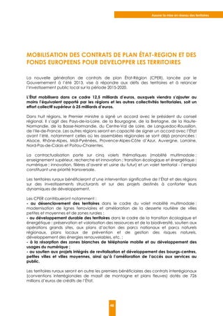 Assurer la mise en réseau des territoires
48
MOBILISATION DES CONTRATS DE PLAN ÉTAT-REGION ET DES
FONDS EUROPEENS POUR DEVELOPPER LES TERRITOIRES
La nouvelle génération de contrats de plan État-Région (CPER), lancée par le
Gouvernement à l’été 2013, vise à répondre aux défis des territoires et à relancer
l’investissement public local sur la période 2015-2020.
L’État mobilisera dans ce cadre 12,5 milliards d’euros, auxquels viendra s’ajouter au
moins l’équivalent apporté par les régions et les autres collectivités territoriales, soit un
effort collectif supérieur à 25 milliards d’euros.
Dans huit régions, le Premier ministre a signé un accord avec le président du conseil
régional. Il s’agit des Pays-de-la-Loire, de la Bourgogne, de la Bretagne, de la Haute-
Normandie, de la Basse-Normandie, du Centre-Val de Loire, de Languedoc-Roussillon,
de l’Ile-de-France. Les autres régions seront en capacité de signer un accord avec l’État
avant l’été, notamment celles où les assemblées régionales se sont déjà prononcées :
Alsace, Rhône-Alpes, Midi-Pyrénées, Provence-Alpes-Côte d’Azur, Auvergne, Lorraine,
Nord-Pas-de-Calais et Poitou-Charentes.
La contractualisation porte sur cinq volets thématiques (mobilité multimodale ;
enseignement supérieur, recherche et innovation ; transition écologique et énergétique ;
numérique ; innovation, filières d’avenir et usine du futur) et un volet territorial - l’emploi
constituant une priorité transversale.
Les territoires ruraux bénéficieront d’une intervention significative de l’État et des régions
sur des investissements structurants et sur des projets destinés à conforter leurs
dynamiques de développement.
Les CPER contribueront notamment :
- au désenclavement des territoires dans le cadre du volet mobilité multimodale :
modernisation de lignes ferroviaires et amélioration de la desserte routière de villes
petites et moyennes et de zones rurales ;
- au développement durable des territoires dans le cadre de la transition écologique et
énergétique : préservation et valorisation des ressources et de la biodiversité, soutien aux
opérations grands sites, aux plans d’action des parcs nationaux et parcs naturels
régionaux, plans locaux de prévention et de gestion des risques naturels,
développement des énergies renouvelables, etc. ;
- à la résorption des zones blanches de téléphonie mobile et au développement des
usages du numérique ;
- au soutien aux projets intégrés de revitalisation et développement des bourgs-centres,
petites villes et villes moyennes, ainsi qu’à l’amélioration de l’accès aux services au
public.
Les territoires ruraux seront en outre les premiers bénéficiaires des contrats interrégionaux
(conventions interrégionales de massif de montagne et plans fleuves) dotés de 726
millions d’euros de crédits de l’État.
 