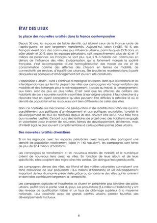 5
ÉTAT DES LIEUX
La place des nouvelles ruralités dans la France contemporaine
Depuis 50 ans, les espaces de faible densité, qui étaient ceux de la France rurale de
l’après-guerre, se sont largement transformés. Aujourd’hui, selon l’INSEE, 95 % des
Français vivent dans des communes sous influence urbaine, parmi lesquels 65 % dans un
pôle urbain et 30 % dans les espaces périurbains, soit, respectivement, plus de 42 et 19
millions de personnes. Les Français ne sont plus que 5 % à habiter des communes en
dehors de l’influence des villes. L’urbanisation, qui a fortement marqué la société
française, s’est accompagnée d’une homogénéisation des modes de vie et de
consommation comme des attentes des citoyens en termes de mobilité, de
connectivité, de services, d’égalité des chances. Elle brouille les représentations à partir
desquelles les politiques d’aménagement ont souvent été construites.
L’opposition « urbain – rural » continue d’imprégner les esprits, alors que les relations et les
interdépendances qui lient la plupart des villes aux campagnes via l’augmentation des
mobilités et des échanges pour le développement, l’accès au travail, à l’enseignement,
aux loisirs, sont de plus en plus fortes. C’est ainsi que les attentes de certains des
habitants de ces « nouvelles ruralités » sont liées à leur origine urbaine. Il faut chercher à y
répondre tout en ayant conscience qu’elles peuvent être difficiles à satisfaire là où la
densité de population et les ressources sont bien différentes de celles des villes.
Dans ce contexte, les mécanismes de péréquation et de redistribution nationale qui ont,
parallèlement aux politiques d’aménagement et aux politiques sectorielles, favorisé le
développement de tous les territoires depuis 20 ans, doivent être revus pour faire face
aux nouvelles ruralités. Ce sont aussi des territoires de projet avec des habitants engagés
et volontaires pour inventer de nouvelles formes de développement, différentes, mais
d’intérêt égal, le plus souvent complémentaires à celles portées par les pôles urbains.
Des nouvelles ruralités diversifiées
Si on les regroupe avec les espaces périurbains avec lesquels elles partagent une
densité de population relativement faible (< 140 hab./km²), les campagnes sont fortes
de plus de 27,4 millions d’habitants.
Les campagnes se transforment et les nouveaux modes de mobilité et le numérique
créent de nouveaux liens avec les villes. En fonction de leurs atouts et de leurs
spécificités, elles adoptent des trajectoires très variées. On distingue trois grands profils.
Les campagnes denses des villes, du littoral et des vallées urbanisées connaissent une
forte croissance de leur population (16,6 millions d’habitants) et un développement
important de leur économie présentielle grâce au dynamisme des villes qui les animent
et dont elles contribuent largement à l’attractivité.
Les campagnes agricoles et industrielles se situent en périphérie plus lointaine des pôles
urbains, plutôt dans la partie nord du pays. Les populations (5,6 millions d’habitants) y ont
des niveaux de qualification faibles et un taux de chômage supérieur à la moyenne
nationale. Leur proximité avec de grands centres urbains permet toutefois des
développements fructueux.
 