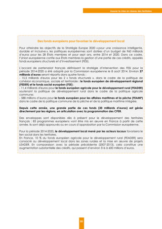 Assurer la mise en réseau des territoires
50
Des fonds européens pour favoriser le développement local
Pour atteindre les objectifs de la Stratégie Europe 2020 « pour une croissance intelligente,
durable et inclusive », les politiques européennes sont dotées d’un budget de 960 milliards
d’euros pour les 28 États membres et pour sept ans, entre 2014 et 2020. Dans ce cadre,
l’Union européenne confie aux États membres la gestion d’une partie de ces crédits, appelés
fonds européens structurels et d’investissement (FESI).
L’accord de partenariat français définissant la stratégie d’intervention des FESI pour la
période 2014-2020 a été adopté par la Commission européenne le 8 août 2014. Environ 27
milliards d’euros seront répartis dans quatre fonds :
- 15,5 milliards d'euros pour les 2 « fonds structurels », dans le cadre de la politique de
cohésion économique, sociale et territoriale : le fonds européen de développement régional
(FEDER) et le fonds social européen (FSE) ;
- 11,4 milliards d'euros pour le fonds européen agricole pour le développement rural (FEADER)
soutenant la politique de développement rural dans le cadre de la politique agricole
commune;
- 588 millions d’euros pour le fonds européen pour les affaires maritimes et la pêche (FEAMP)
dans le cadre de la politique commune de la pêche et de la politique maritime intégrée.
Depuis cette année, une grande partie de ces fonds (20 milliards d’euros) est gérée
directement par les régions, en articulation avec la programmation des CPER.
Des enveloppes sont disponibles dès à présent pour le développement des territoires
français : 83 programmes européens vont être mis en œuvre en France à partir de cette
année. Ils sont déjà approuvés ou en cours d’approbation par la Commission européenne.
Pour la période 2014-2020, le développement local mené par les acteurs locaux favorisera le
lien social dans les territoires.
En France, 10 % du fonds européen agricole pour le développement rural (FEADER) sera
consacré au développement local dans les zones rurales et la mise en œuvre de projets
LEADER. En comparaison avec la période précédente (2007-2013), cela constitue une
augmentation substantielle des crédits, qui passent d’environ 316 à 600 millions d’euros.
 