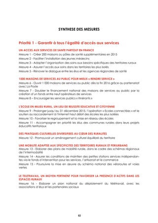 Assurer la mise en réseau des territoires
52
SYNTHESE DES MESURES
Priorité 1 - Garantir à tous l’égalité d’accès aux services
UN ACCES AUX SERVICES DE SANTE PARTOUT EN FRANCE
Mesure 1 - Créer 200 maisons ou pôles de santé supplémentaires en 2015
Mesure 2 - Faciliter l’installation des jeunes médecins
Mesure 3 - Adapter l’organisation des soins aux besoins spécifiques des territoires ruraux
Mesure 4 - Assurer l’accès aux soins dans les territoires les plus isolés
Mesure 5 - Rénover le dialogue entre les élus et les agences régionales de santé
1000 MAISONS DE SERVICES AU PUBLIC POUR MIEUX « RENDRE SERVICE »
Mesure 6 - Ouvrir 1 000 maisons de services au public dès la fin 2016 grâce au partenariat
avec La Poste
Mesure 7 - Doubler le financement national des maisons de services au public par la
création d’un fonds entre neuf opérateurs de services
Mesure 8 – Encourager les services publics « itinérants »
L’ECOLE EN MILIEU RURAL, UN LIEU DE REUSSITE EDUCATIVE ET CITOYENNE
Mesure 9 - Prolonger jusqu’au 31 décembre 2015, l’opération « Ecoles connectées » et le
soutien au raccordement à l’Internet haut débit des écoles les plus isolées
Mesure 10 - Favoriser le regroupement et la mise en réseau des écoles
Mesure 11 - Accompagner en priorité les élus des communes rurales dans leurs projets
éducatifs territoriaux
DES PRATIQUES CULTURELLES DIVERSIFIEES AU CŒUR DES RURALITES
Mesure 12 - Promouvoir un aménagement culturel équilibré du territoire
UNE MOBILITE ADAPTEE AUX SPECIFICITES DES TERRITOIRES RURAUX ET PERIURBAINS
Mesure 13 - Elaborer des plans de mobilité rurale, dans le cadre des schémas régionaux
de l’intermodalité
Mesure 14 - Assurer les conditions de maintien des petites stations services indépendan-
tes via le fonds d’intervention pour les services, l’artisanat et le commerce
Mesure 15 - Poursuivre la mise en œuvre du schéma national des véloroutes et voies
vertes
LE TELETRAVAIL, UN MOYEN PERTINENT POUR FAVORISER LA PRESENCE D’ACTIFS DANS LES
ESPACES RURAUX
Mesure 16 - Elaborer un plan national du déploiement du télétravail, avec les
associations d’élus et les partenaires sociaux
 