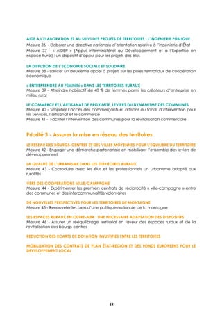 Assurer la mise en réseau des territoires
54
AIDE A L’ELABORATION ET AU SUIVI DES PROJETS DE TERRITOIRES : L’INGENIERIE PUBLIQUE
Mesure 36 - Elaborer une directive nationale d’orientation relative à l’ingénierie d’État
Mesure 37 - « AIDER » (Appui Interministériel au Développement et à l’Expertise en
espace Rural) : un dispositif d’appui pour les projets des élus
LA DIFFUSION DE L’ECONOMIE SOCIALE ET SOLIDAIRE
Mesure 38 - Lancer un deuxième appel à projets sur les pôles territoriaux de coopération
économique
« ENTREPRENDRE AU FEMININ » DANS LES TERRITOIRES RURAUX
Mesure 39 - Atteindre l’objectif de 40 % de femmes parmi les créateurs d’entreprise en
milieu rural
LE COMMERCE ET L’ARTISANAT DE PROXIMITE, LEVIERS DU DYNAMISME DES COMMUNES
Mesure 40 - Simplifier l’accès des commerçants et artisans au fonds d’intervention pour
les services, l’artisanat et le commerce
Mesure 41 - Faciliter l’intervention des communes pour la revitalisation commerciale
Priorité 3 - Assurer la mise en réseau des territoires
LE RESEAU DES BOURGS-CENTRES ET DES VILLES MOYENNES POUR L’EQUILIBRE DU TERRITOIRE
Mesure 42 - Engager une démarche partenariale en mobilisant l’ensemble des leviers de
développement
LA QUALITE DE L’URBANISME DANS LES TERRITOIRES RURAUX
Mesure 43 - Coproduire avec les élus et les professionnels un urbanisme adapté aux
ruralités
VERS DES COOPERATIONS VILLE/CAMPAGNE
Mesure 44 - Expérimenter les premiers contrats de réciprocité « ville-campagne » entre
des communes et des intercommunalités volontaires
DE NOUVELLES PERSPECTIVES POUR LES TERRITOIRES DE MONTAGNE
Mesure 45 - Renouveler les axes d’une politique nationale de la montagne
LES ESPACES RURAUX EN OUTRE-MER : UNE NECESSAIRE ADAPTATION DES DISPOSITIFS
Mesure 46 - Assurer un rééquilibrage territorial en faveur des espaces ruraux et de la
revitalisation des bourgs-centres
REDUCTION DES ECARTS DE DOTATION INJUSTIFIES ENTRE LES TERRITOIRES
MOBILISATION DES CONTRATS DE PLAN ÉTAT-REGION ET DES FONDS EUROPEENS POUR LE
DEVELOPPEMENT LOCAL
 