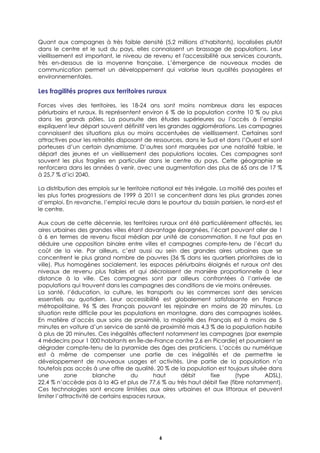 6
Quant aux campagnes à très faible densité (5,2 millions d’habitants), localisées plutôt
dans le centre et le sud du pays, elles connaissent un brassage de populations. Leur
vieillissement est important, le niveau de revenu et l'accessibilité aux services courants,
très en-dessous de la moyenne française. L’émergence de nouveaux modes de
communication permet un développement qui valorise leurs qualités paysagères et
environnementales.
Les fragilités propres aux territoires ruraux
Forces vives des territoires, les 18-24 ans sont moins nombreux dans les espaces
périurbains et ruraux. Ils représentent environ 6 % de la population contre 10 % ou plus
dans les grands pôles. La poursuite des études supérieures ou l’accès à l’emploi
expliquent leur départ souvent définitif vers les grandes agglomérations. Les campagnes
connaissent des situations plus ou moins accentuées de vieillissement. Certaines sont
attractives pour les retraités disposant de ressources, dans le Sud et dans l’Ouest et sont
porteuses d’un certain dynamisme. D’autres sont marquées par une natalité faible, le
départ des jeunes et un vieillissement des populations locales. Ces campagnes sont
souvent les plus fragiles en particulier dans le centre du pays. Cette géographie se
renforcera dans les années à venir, avec une augmentation des plus de 65 ans de 17 %
à 25,7 % d’ici 2040.
La distribution des emplois sur le territoire national est très inégale. La moitié des postes et
les plus fortes progressions de 1999 à 2011 se concentrent dans les plus grandes zones
d’emploi. En revanche, l’emploi recule dans le pourtour du bassin parisien, le nord-est et
le centre.
Aux cours de cette décennie, les territoires ruraux ont été particulièrement affectés, les
aires urbaines des grandes villes étant davantage épargnées, l’écart pouvant aller de 1
à 6 en termes de revenu fiscal médian par unité de consommation. Il ne faut pas en
déduire une opposition binaire entre villes et campagnes compte-tenu de l’écart du
coût de la vie. Par ailleurs, c’est aussi au sein des grandes aires urbaines que se
concentrent le plus grand nombre de pauvres (36 % dans les quartiers prioritaires de la
ville). Plus homogènes socialement, les espaces périurbains éloignés et ruraux ont des
niveaux de revenu plus faibles et qui décroissent de manière proportionnelle à leur
distance à la ville. Ces campagnes sont par ailleurs confrontées à l’arrivée de
populations qui trouvent dans les campagnes des conditions de vie moins onéreuses.
La santé, l’éducation, la culture, les transports ou les commerces sont des services
essentiels au quotidien. Leur accessibilité est globalement satisfaisante en France
métropolitaine, 96 % des Français pouvant les rejoindre en moins de 20 minutes. La
situation reste difficile pour les populations en montagne, dans des campagnes isolées.
En matière d’accès aux soins de proximité, la majorité des Français est à moins de 5
minutes en voiture d’un service de santé de proximité mais 4,3 % de la population habite
à plus de 20 minutes. Ces inégalités affectent notamment les campagnes (par exemple
4 médecins pour 1 000 habitants en Île-de-France contre 2,6 en Picardie) et pourraient se
dégrader compte-tenu de la pyramide des âges des praticiens. L’accès au numérique
est à même de compenser une partie de ces inégalités et de permettre le
développement de nouveaux usages et activités. Une partie de la population n’a
toutefois pas accès à une offre de qualité. 20 % de la population est toujours située dans
une zone blanche du haut débit fixe (type ADSL),
22,4 % n’accède pas à la 4G et plus de 77,6 % au très haut débit fixe (fibre notamment).
Ces technologies sont encore limitées aux aires urbaines et aux littoraux et peuvent
limiter l’attractivité de certains espaces ruraux.
 