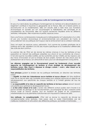 7
Nouvelles ruralités – nouveaux outils de l’aménagement du territoire
En plus d’un demi-siècle, les politiques d’aménagement du territoire et la décentralisation ont
largement contribué à façonner la géographie de la France. Elles ont d’abord permis sa
reconstruction et sa modernisation, elles ont ensuite aidé à faire face aux mutations
économiques et sociales qui ont accompagné la libéralisation des échanges et la
mondialisation de l’économie, elles ont toujours recherché l’équilibre entre les différents
territoires, métropoles, villes moyennes et petites, espaces ruraux.
Dans une France contemporaine marquée par la métropolisation et l’urbanisation d’un côté,
et par une mutation économique et environnementale sans précédent de l’autre, le
renouvellement de ces politiques doit toujours viser le renforcement de la cohésion nationale.
Dans cet esprit, les espaces ruraux, périurbains, tout comme les quartiers prioritaires de la
politique de la ville, appellent à la fois des moyens spécifiques et la mobilisation différenciée
des outils de droit commun.
Le premier rôle de l’État est de donner les mêmes chances à tous les territoires et leur
population en menant des politiques adaptées aux atouts et aux contraintes de chacun.
C’est ainsi que les nouvelles ruralités, par leur potentiel, par leur vitalité, par leur espace, par
leur force d’innovation et par la richesse de leurs projets, forment de vrais atouts pour le
redressement de la France, son attractivité et donc pour son développement à long terme.
Les réformes engagées par le Gouvernement posent les fondements d’une nouvelle
approche de l’aménagement du territoire et d’une stratégie de développement des
territoires ruraux. Elles visent à dépasser le clivage « urbain – rural » ; elles misent sur la
responsabilisation des territoires.
Trois principes guident la révision de nos politiques territoriales, en direction des territoires
ruraux.
1. L’égalité. Le choix de n’abandonner aucun territoire et aucun citoyen doit être réaffirmé
mais mis en œuvre selon des modalités renouvelées pour adapter ressources et objectifs de
développement aux spécificités de chaque territoire et à l’intérêt général de tous les
territoires ;
2. La responsabilité et la mise en capacité des territoires et de leurs acteurs doivent devenir
une priorité pour optimiser le développement local ;
3. Le lien entre l’urbain et le rural. L’action des différents acteurs publics doit s’inscrire à la
bonne échelle de pilotage et de fonctionnement, accompagner les liens croissants entre
France rurale et France urbaine, tout en facilitant les projets et les coopérations
interterritoriales là où les périmètres institutionnels sont impuissants à relever les défis.
Une méthode : la complémentarité. L’État doit se donner la capacité de stimuler les
complémentarités entre territoires. Cela passe, dans le cadre interministériel, par de
meilleures mobilisation et articulation des différentes politiques, sectorielles et territoriales.
 