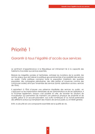 Garantir à tous l’égalité d’accès aux services
8
Priorité 1
Garantir à tous l’égalité d’accès aux services
Le sentiment d’appartenance à la République est intimement lié à la capacité des
habitants d’accéder aux services essentiels.
Réduire les inégalités sociales et territoriales, anticiper les mutations de la société, tels
sont les enjeux que doit relever la politique gouvernementale d’accessibilité des services
au public. Cette politique concerne toute la population (habitants des quartiers
populaires, des campagnes périurbaines, des villes petites et moyennes comme des
communes rurales) ainsi que l’ensemble des services (santé, opérateurs sociaux, services
de l’État).
Il appartient à l’État d’assurer une présence équilibrée des services au public, en
s’appuyant sur les implantations territoriales de ses administrations et de ses opérateurs. Il
lui incombe également, lorsque c’est possible et utile, de favoriser les solutions de
mutualisation qui permettent de maintenir une présence physique de proximité et de
qualité, grâce à un accueil polyvalent, aux outils numériques et au travail partenarial
des différents acteurs qui remplissent des missions de service public ou d’intérêt général.
Enfin, la sécurité est une composante essentielle de la qualité de vie.
 