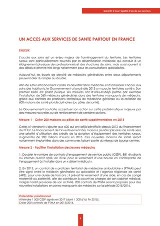 Garantir à tous l’égalité d’accès aux services
9
UN ACCES AUX SERVICES DE SANTE PARTOUT EN FRANCE
ENJEUX
L’accès aux soins est un enjeu majeur de l’aménagement du territoire. Les territoires
ruraux sont particulièrement touchés par la désertification médicale qui conduit à un
éloignement physique des professionnels et des structures de soins, mais aussi souvent à
des délais d’attente très longs notamment pour les consultations spécialisées.
Aujourd’hui, les écarts de densité de médecins généralistes entre deux départements
peuvent aller du simple au double.
Afin de lutter efficacement contre la désertification médicale et d’améliorer l’accès aux
soins des habitants, le Gouvernement a lancé dès 2013 un « pacte territoires santé ». Son
premier bilan est positif puisque ses mesures ont d’ores-et-déjà permis par exemple
l’installation de 360 médecins généralistes dans des territoires manquants de médecins,
grâce aux contrats de praticiens territoriaux de médecine générale ou la création de
600 maisons de santé pluridisciplinaires (ou pôles de santé).
Le Gouvernement souhaite accentuer son action sur cette problématique majeure par
des mesures nouvelles ou de renforcement de certaine actions.
Mesure 1 - Créer 200 maisons ou pôles de santé supplémentaires en 2015
Celles-ci viendront s’ajouter aux 600 qui ont déjà bénéficié depuis 2012 du financement
de l’État. Le financement de l’investissement des maisons pluridisciplinaires de santé sera
une priorité d’utilisation des crédits de la dotation d’équipement des territoires ruraux,
augmentés de 200 millions d’euros en 2015. Ces nouvelles maisons de santé seront
notamment implantées dans des communes faisant partie du réseau de bourgs-centres.
Mesure 2 - Faciliter l’installation des jeunes médecins
1. Doubler le nombre de contrats d’engagement de service public (CESP). 881 étudiants
ou internes auront opté, en 2014, pour le versement d’une bourse en contrepartie de
l’engagement à s’installer dans un « désert médical ».
2. En 2015, un contrat de « praticien territorial de médecine ambulatoire » (PTMA) peut
être signé entre le médecin généraliste ou spécialiste et l’agence régionale de santé
(ARS), pour une durée de trois ans ; il prévoit le versement d’une aide, en cas de congé
maternité ou paternité, afin de contribuer à couvrir les charges de son cabinet médical,
malgré l’arrêt provisoire de son activité. 200 contrats de PTMA seront proposés pour des
nouvelles installations en zones manquants de médecins sur la période 2015/2016.
Calendrier prévisionnel
Atteindre 1 500 CESP signés en 2017 (dont 1 200 d’ici fin 2015).
Créer 200 contrats de PTMA en 2015/2016.
 