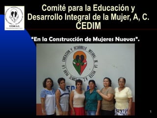 Comité para la Educación y
Desarrollo Integral de la Mujer, A, C.
                 CEDIM
 “En la Construcción de Mujeres Nuevas”.




                                           1
 