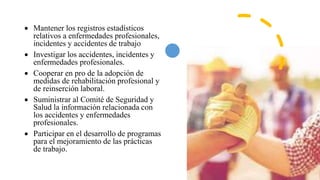  Mantener los registros estadísticos
relativos a enfermedades profesionales,
incidentes y accidentes de trabajo
 Investigar los accidentes, incidentes y
enfermedades profesionales.
 Cooperar en pro de la adopción de
medidas de rehabilitación profesional y
de reinserción laboral.
 Suministrar al Comité de Seguridad y
Salud la información relacionada con
los accidentes y enfermedades
profesionales.
 Participar en el desarrollo de programas
para el mejoramiento de las prácticas
de trabajo.
 