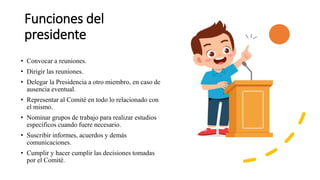 Funciones del
presidente
• Convocar a reuniones.
• Dirigir las reuniones.
• Delegar la Presidencia a otro miembro, en caso de
ausencia eventual.
• Representar al Comité en todo lo relacionado con
el mismo.
• Nominar grupos de trabajo para realizar estudios
específicos cuando fuere necesario.
• Suscribir informes, acuerdos y demás
comunicaciones.
• Cumplir y hacer cumplir las decisiones tomadas
por el Comité.
 