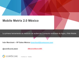 © comScore, Inc. Proprietary.
Mobile Metrix 2.0 México
La primera herramienta de medición de audiencia y consumo sindicada de Apps y Web Mobile
Iván Marchant – VP Sales México imarchant@comscore.com
@comScoreLatam #MobileMetrixMX
 