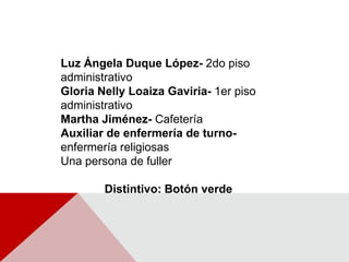 Luz Ángela Duque López- 2do piso administrativoGloria Nelly Loaiza Gaviria- 1er piso administrativoMartha Jiménez- CafeteríaAuxiliar de enfermería de turno- enfermería religiosas Una persona de fuller Distintivo: Botón verde 