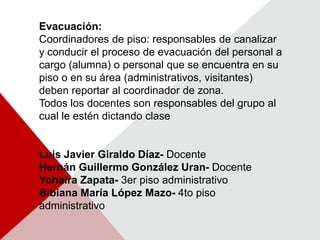 Evacuación:Coordinadores de piso: responsables de canalizar y conducir el proceso de evacuación del personal a cargo (alumna) o personal que se encuentra en su piso o en su área (administrativos, visitantes) deben reportar al coordinador de zona.Todos los docentes son responsables del grupo al cual le estén dictando clase Luis Javier Giraldo Díaz- DocenteHernán Guillermo González Uran- DocenteYohaira Zapata- 3er piso administrativoBibiana María López Mazo- 4to piso administrativo