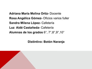 Adriana María Molina Ortiz- DocenteRosa Angélica Gómez- Oficios varios fullerSandra Milena López- CafeteríaLuz  Aidé Castañeda- CafeteríaAlumnas de los grados 6°, 7°,8°,9°,10°Distintivo: Botón Naranja 