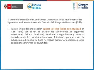 El Comité de Gestión de Condiciones Operativas debe implementar las
siguientes acciones entorno a la Gestión del Riesgo de Desastres (GRD):
• Para el inicio del año escolar, aplicar la Ficha Índice de Seguridad en
II.EE. (ISIE) con el fin de evaluar las condiciones de seguridad
estructural, física - funcional, funcional - organizativa y entorno
inmediato de los locales educativos. Asimismo, para el caso de
educación a distancia, se hace necesario brindar orientaciones sobre
condiciones mínimas de seguridad.
 