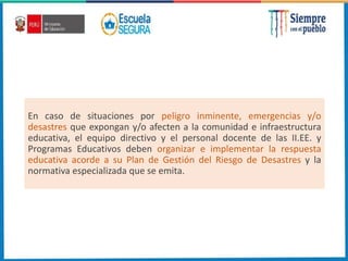 En caso de situaciones por peligro inminente, emergencias y/o
desastres que expongan y/o afecten a la comunidad e infraestructura
educativa, el equipo directivo y el personal docente de las II.EE. y
Programas Educativos deben organizar e implementar la respuesta
educativa acorde a su Plan de Gestión del Riesgo de Desastres y la
normativa especializada que se emita.
 