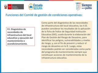 Funciones del Comité de gestión de condiciones operativas:
F2. Diagnóstico de
necesidades de
infraestructura del local
educativo y ejecución del
mantenimiento o
acondicionamiento.
Como parte del diagnóstico de las necesidades
de infraestructura del local educativo, las II.EE.
pueden considerar los resultados de la aplicación
de la ficha de Índice de Seguridad Institución
Educativa (ISIE), usada durante la elaboración del
Plan de Gestión del Riesgo de Desastres, para
identificar los peligros, vulnerabilidades y niveles
de riesgo, y, con el fin de prevenir y reducir el
riesgo de desastres en la IE. Luego, estas
necesidades podrán ser consideradas como parte
del programa de mantenimiento siempre que
constituyan acciones de mantenimiento de la
infraestructura educativa.
 
